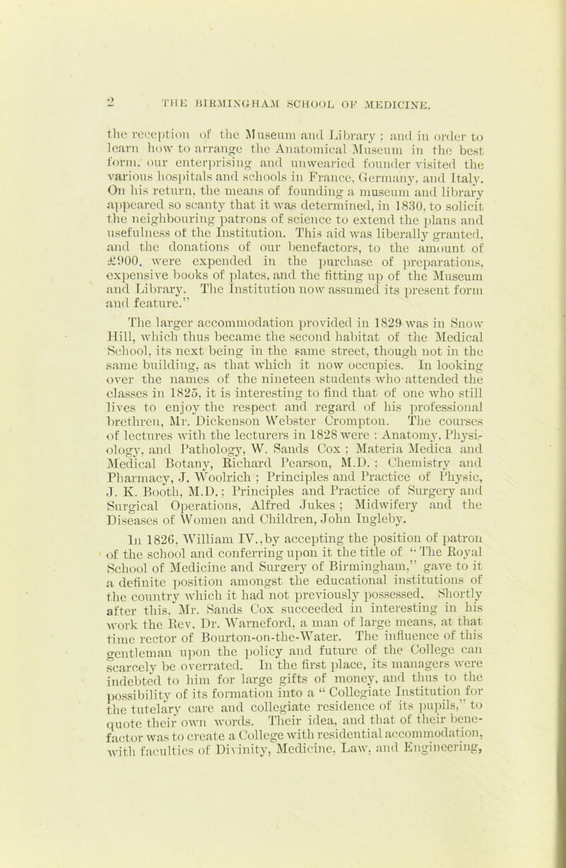 TIIK lilKMIXGHA.M SCHOOL OH .^tEDICIXK. the vei;eptiun of the Museum and Library ; and in oi'dei' to learn liow to arrange tlie Anatomieal Museum in tlie best form, our enter])risiiig and unwearied founder visited the various hospitals and scdiools in France. Oermany, and Italy. On his return, the means of founding a museum and library a])peared so scianty that it was determined, in 1830, to solicit the neighbouring patrons of science to extend the jdans and usefulness of the Institution. This aid was liberally granted, and the donations of our benefactors, to the amount of iCitOO, were expended in the purchase of preparations, cx))ensive Imoks of ])latcs, and the fitting up of the Museum and Library. The Institution now assumed its present form and feature.” The larger accommodation provided in 1829 was in Snow Mill, which thus became the second habitat of the Medical School, its next being in the same street, though not in the .same building, .as that which it now occupies. In looking over the names of the nineteen students who attended the classes in 1825, it is interesting to find that of one who still lives to enjoy the respect and regard of his jn’otessional brethren, Mr. Dickenson Webster Crompton. The courses of lectures with the Iccturei’s in 1828 were : Anatomy. Physi- ology, and Pathology, W. Sands Cox ; Materia Medica and IMedic.al Botan}^ Eichard Pearson, M.D. ; Chemistry .and Pharmacy, J. W^oolrich ; Principles and Practice of Physic, .1. K. Booth, M.D.; Principles and Practice of Surgery and Surgical 0])erations, Alfred .lukes; Midwifery and the Disea.ses of Women and Children, John Ingleby. In 1826, Willicam IV.,by accepting the position of patron of the school .and conferring upon it the title of '• The Royal School of Medicine and Surarery of Birmingham,” gave to it a definite ])osition amongst the educational institutions of the country which it had'not previously possessed. Shortly after this, Mr. Sands Cox succeeded in interesting in his work the Rev. Dr. Warneford, a man of large me.ans, at that time rector of Bourton-on-the-Water. The influence of this gentleman u])on the policy .and future of the College can sc.arccly be ovcrr.atcd. In the first place, its managers were indebted to him for large gifts of money, and thus to the possibility of its formation into a “ Collegiate Institution_for the tutelary care and collegiate residence of its pupils,” to (luote their own words. Their idea, and that of their bene- factor was to create a College with residential accommodation, with faculties of Di\ inity. Medicine, Law, and Engineering,