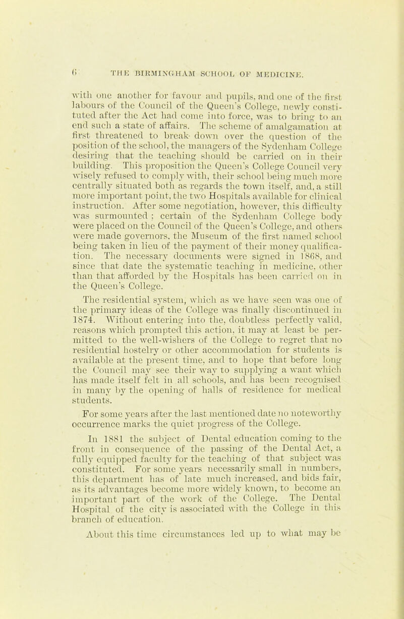 r> 'I’llK JilKMIXUHAiM SCHOOli OF MEDICINF. with one another for favour and pupils, and one of the fir.-;t labours of the Council of the Queen's College, newh eonsti- tuted after the Act had come into force, was to bring to an end such a state of affairs. 'J’he scheme of amalgamation at first threateired to break- down over the question of tlic^ position of the school, the managers of the Sydenham College desiring that the teaching should be carried on in their building. This proposition the Queen’s College Council very wisely refused to conqjly with, their scliool being much more centrally situated both as regards the town itself, and. a still more important point, the two Hospitals available for clinical instruction. After some negotiation, however, this difficulty was surmounted : certain of the Sydenliam College body were placed on the Council of the Queen’s College, and others were made governors, the Museum of the first named school being taken in lieu of the payment of their money qualifica- tion. The necessary documents were signed in l8fiS, and since that date the systematic teaching in medicine, other than that afforded l)j* the Hospitals has been carried on in the Queen’s College. The residential S3'steni, which as we have seen was one of the primary ideas of the College was finally discontinued in 1874. Without entering into the, doubtless perfectly valid, reasons which prompted this action, it inay at least be per- mitted to the well-mshers of the College to regret that no residential hostelry or other accommodation for students is available at the present time, and to hojjc that before hjiig the Council maj see their wav- to suppljdng a want which has made itself felt in all schools, and has been recognised in manv' by the opening of halls of residence for medical students. For some j^ars after the last mentioned date no notewortlu' occurrence marks the quiet i)rogi'ess of the College. In 1881 the subject of Dental education coming to the front in consequence of the passing of the Dental Act, a fullj' equipped facultj' for the teaching of that subject was constituted. For some j'ears nccessarilj’^ small in numbers, this department has of late much increased, and bids fair, as its advantages become more widely known, to become an important part of the work of the College. The Dental Ho.spital of the citv' is associated with the College in this branch of education. About this time circumstances led up to what may be