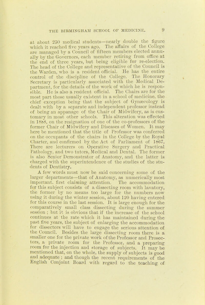 at about 250 medical students—nearly double the figure which it reached five years ago. The affairs of the College arc managed by a Council of iifteen members elected annu- ally by the Governors, each member retiring from office at llie end of three years, but being eligible for re-election. ;rhe head of the College and representative of the Council is the Warden, who is a resident official. He has the entire control of the discipline of the College. The Honorary Secretary is particularly associated with the Medical De- ])artment. for the details of the rvork of which he is respon- sible. He is also a resident official. The Chairs are for the most part those usually existent in a school of medicine, the chief exception being that the subject of Gymecology is dealt with by a separate and independent ju'ofessor instead of being an appanage of the Chair of Midwifery, as is cus- tomary in most other schools. This alteration was effected in 1888, on the resignation of one of the co-professors of the former Chair of Midwifery and Diseases of 'Women. It may here be mentioned that the title of Professor was conferred on the occupants of the chairs in the College by the Royal Charter, and confirmed by the Act of Parliament of 1867. 'J’here are lecturers on Operative Surgery and Practical I’athology, and two tutors. Medical and Dental. The former is also Senior Demonstrator of Anatomy, and the latter is charged with the suiierintendence of the studies of the stu- dents of Dentistry. A few words must now be said concerning some of the larger departments—that of Anatomy, as numerically most important, first claiming attention. The accommodation for this subject consists of a dissecting room with larmtory, the former by no means too large for the numbers now using it during the winter session, about 120 having entered for this course in the last session. It is large enough for the comparatively small class dissecting during the summer session ; but it is obrdous that if the increase of the school continues at the rate which it has maintained during the ))a.st five years, the subject of enlarging the accommodation for dissectors will have to engage the serious attention of the Council. Besides the large dissecting room there is a smaller one for the private work of the Professor and Prosec- tors, a private room for the Professor, and a preparing I'oom for the injection and storage of subjects. It may be mentioned that, on the whole, the supply of subjects is good and adequate ; and though the recent requirements of the Lnglish Conjoint Board with regard to the teaching of