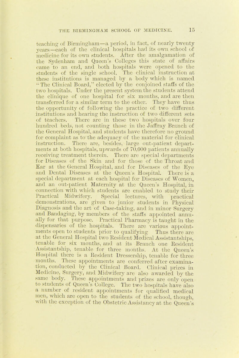 teaching of Birmingham—a period, in fact, of nearly twenty years—each t>f the clinical hospitals liad its own school of niedicine for its owm stirdents. After the amalgamation of the SjTlenham and Queen's Colleges this state of affairs came to an end, and Both hosjntals were ojieired to the students of the single school. The clinical instruction at these institutions is managed by a bodj'- which is named ” The Clinical Board,” elected by the conjoined staffs of the two hosjhtals. Under the present sj'stemthe students attend the Clinique of one hospital for six months, and are then transferred for a similar term to the othei’. They have thus the o])portunity of following the ])ractice of two different institutions and hearing the instruction of two different sets of teachers. There are in these two hosjhtals over four hundred beds, not counting those in the Jaffray Branch of the General Hosjhtal, and students have therefore no ground for comjjlaint as to the adequacy of the material for clinical instruction. There are, besides, large out-j)atient dejiart- nients at both hosjhtals, nj)wards of 70,000 jnatients annually recehhng treatment therein. There are sj)ecial dej)artments for Diseases of the Skin and for those of the Throat and Ear at the General Hosjhtal, and for Diseases of the Eye and Dental Diseases at the Qneen's Hospital. There is a special department at each hosjhtal for Diseases of Women, and an out-patient Maternity at the Qneen’s Hosjhtal, in connection with which students are enabled to study their Practical Midwifery. Sj)ecial lectures, with j)ractical demonstrations, are given to junior students in Physical Diagnosis and the art of Case-taking, and in minor Surgery and Bandaging, by members of the staffs ajijiointed annu- ally for that jmrjjose. Practical Pharmacy is taught in the disjiensaries of the hosjiitals. There are various aj3j)oint- ments oj)en to students j>rior to qualifying Thus there are at the General Hosjiital two llesident Medical AssistantshijDs, tenable for six months, and at its Branch one Resident Assistantshij), tenable for three months. At the Queen’s Hosj)ital there is a Resident Dressershiji, tenable for tlmec months. Tlrese aj>j)ointments are conferred after examina- tion, conducted by the Clinical Board. Clinical j)rizes in Medicine, Surgery, and Midwifery are also awarded by the same body. These aj>j)ointments and jnizes are only oj^en to students of Queen’s College. The two hosj)itals have also a number of lesident aj)j3ointments for qualified medical men, which are oj>en to the students of the school, though, with the cxcejition of the Obstetric A.'^sistancy at the Queen’s