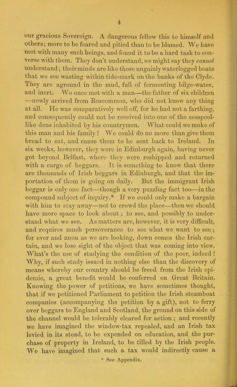 our gracious Sovereign. A dangerous fellow this to himself and others; more to be feared and pitied than to be blamed. We have met with many such beings, and found it to be a hard task to con- verse with them. They don’t understand, we might say they cannot understand; their minds are like those ungainly waterlogged boats that we see wasting within tide-mark on the banks of the Clyde. They are aground in the mud, full of fermenting bilge-water, and inert. We once met with a man—the father of six children —newly arrived from Roscommon, who did not know any thing at all. ITe was comparatively well off, for he had not a farthing, and consequently could not be received into one of the cesspool- like dens inhabited by his countrymen. What could we make of this man and his family l We could do no more than give them bread to eat, and cause them to be sent back to Ireland. In six weeks, however, they were in Edinburgh again, having never got beyond Belfast, where they were reshipped and returned with a cargo of beggars. It is something to know that there are thousands of Irish beggars in Edinburgh, and that the im- portation of them is going on daily. But the immigrant Irish beggar is only one fact—though a very puzzling fact too—in the compound subject of inquiry.* If we could only make a bargain with him to stay away—not to crowd the place—then we should have more space to look about; to see, and possibly to under- stand what we see. As matters are, however, it is very difficult, and requires much perseverance to see what we want to see ; for ever and anon as we are looking, down comes the Irish cur- tain, and we lose sight of the object that was coming into view. What’s the use of studying the condition of the poor, indeed ? Why, if such study issued in nothing else than the discovery of means whereby our counti’y should be freed from the Irish epi- demic, a great benefit would be conferred on Great Britain. Knowing the power of petitions, we have sometimes thought, that if we petitioned Parliament to petition the Irish steamboat companies (accompanying the petition by a gift), not to ferry over beggars to England and Scotland, the ground on this side of the channel would be tolerably cleared for action; and recently we have imagined the window-tax repealed, and an Irish tax levied in its stead, to be expended on education, and the pur- chase of property in Ireland, to be tilled by the Irish people. We have imagined that such a tax would indirectly cause a * See Appendix.