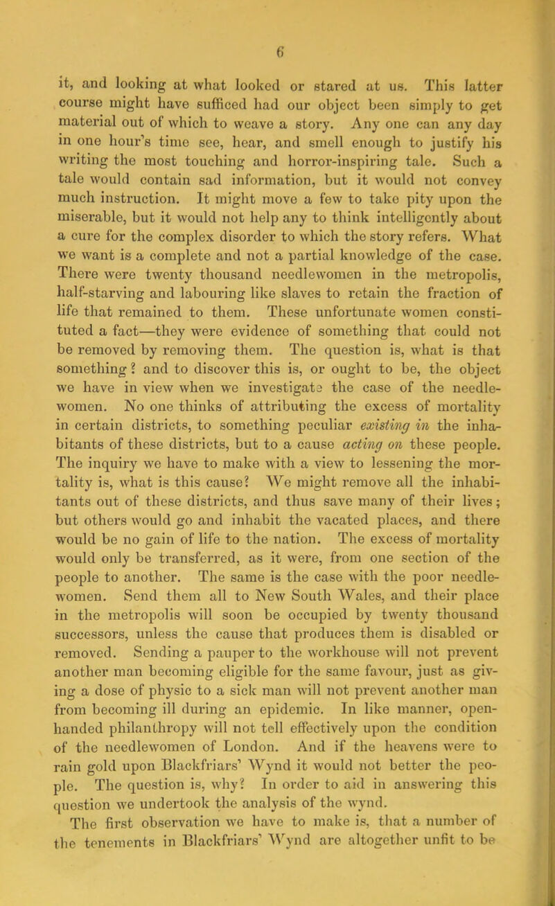 it, and looking at what looked or stared at us. This latter course might have sufficed had our object been simply to get material out of which to weave a story. Any one can any day in one hour’s time see, hear, and smell enough to justify his writing the most touching and horror-inspiring tale. Such a tale would contain sad information, but it would not convey much instruction. It might move a few to take pity upon the miserable, but it would not help any to think intelligently about a cure for the complex disorder to which the story refers. What we want is a complete and not a partial knowledge of the case. There were twenty thousand needlewomen in the metropolis, half-starving and labouring like slaves to retain the fraction of life that remained to them. These unfortunate women consti- tuted a fact—they were evidence of something that could not be removed by removing them. The question is, what is that something ? and to discover this is, or ought to be, the object we have in view when we investigate the case of the needle- women. No one thinks of attributing the excess of mortality in certain districts, to something peculiar existing in the inha- bitants of these districts, but to a cause acting on these people. The inquiry we have to make with a view to lessening the mor- tality is, what is this cause? We might remove all the inhabi- tants out of these districts, and thus save many of their lives; but others would go and inhabit the vacated places, and there would be no gain of life to the nation. The excess of mortality would only be transferred, as it were, from one section of the people to another. The same is the case with the poor needle- women. Send them all to New South Wales, and their place in the metropolis will soon be occupied by twenty thousand successoi’s, unless the cause that produces them is disabled or removed. Sending a pauper to the workhouse will not prevent another man becoming eligible for the same favour, just as giv- ing a dose of physic to a sick man will not pi’event another man from becoixxing ill during an epidemic. In like manner, open- handed philanthropy will not tell effectively upon the condition of the needlewomen of London. And if the heavens were to rain gold upon Blackfriars1 Wynd it would not better the peo- ple. The question is, why? In order to aid in answering this question we undertook the analysis of the wynd. The first observation we have to make is, that a number of the tenements in Blackfriars’ Wynd are altogether unfit to be