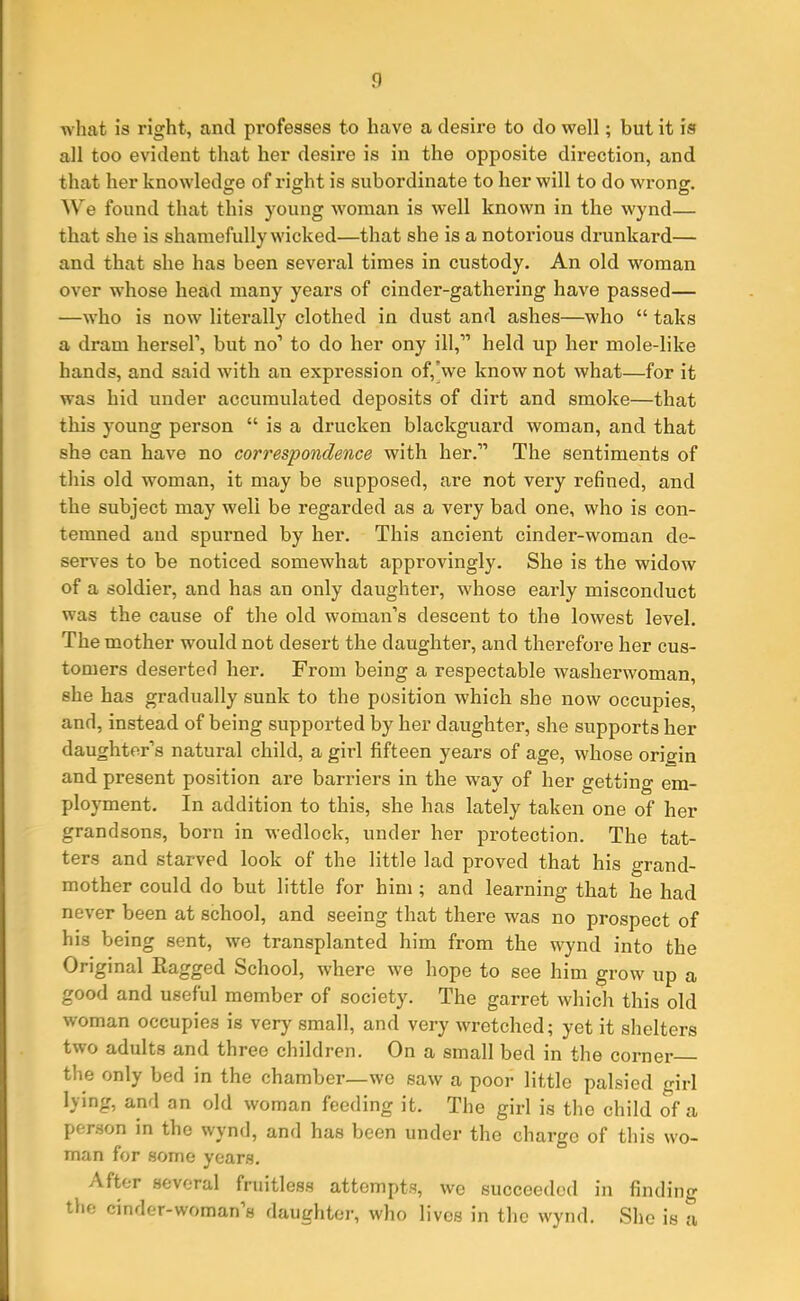 what is right, and professes to have a desire to do well; but it is all too evident that her desire is in the opposite direction, and that her knowledge of right is subordinate to her will to do wrong. We found that this young woman is well known in the wynd— that she is shamefully wicked—that she is a notorious drunkard— and that she has been several times in custody. An old woman over whose head many years of cinder-gathering have passed— —who is now literally clothed in dust and ashes—who “ taks a dram hersel’, but no1 to do her ony ill,” held up her mole-like hands, and said with an expression of, we know not what—for it was hid under accumulated deposits of dirt and smoke—that this young person “ is a drucken blackguard woman, and that she can have no correspondence with her.” The sentiments of this old woman, it may be supposed, are not very refined, and the subject may well be regarded as a very bad one, who is con- temned and spurned by her. This ancient cinder-woman de- serves to be noticed somewhat approvingly. She is the widow of a soldier, and has an only daughter, whose early misconduct was the cause of the old woman’s descent to the lowest level. The mother would not desert the daughter, and therefore her cus- tomers deserted her. From being a respectable washerwoman, she has gradually sunk to the position which she now occupies, and, instead of being supported by her daughter, she supports her daughter’s natural child, a girl fifteen years of age, whose origin and present position are barriers in the way of her getting em- ployment. In addition to this, she has lately taken one of her grandsons, born in wedlock, under her protection. The tat- ters and starved look of the little lad proved that his grand- mother could do but little for him ; and learning that he had never been at school, and seeing that there was no prospect of his being sent, we transplanted him from the wynd into the Original Ragged School, where we hope to see him grow up a good and useful member of society. The garret which this old woman occupies is very small, and very wretched; yet it shelters two adults and three children. On a small bed in the corner the only bed in the chamber—we saw a poor little palsied girl lying, and an old woman feeding it. The girl is the child of a person in the wynd, and has been under the charge of this wo- man for some years. After several fruitless attempts, we succeeded in finding the cinder-woman s daughter, who lives in the wynd. She is a