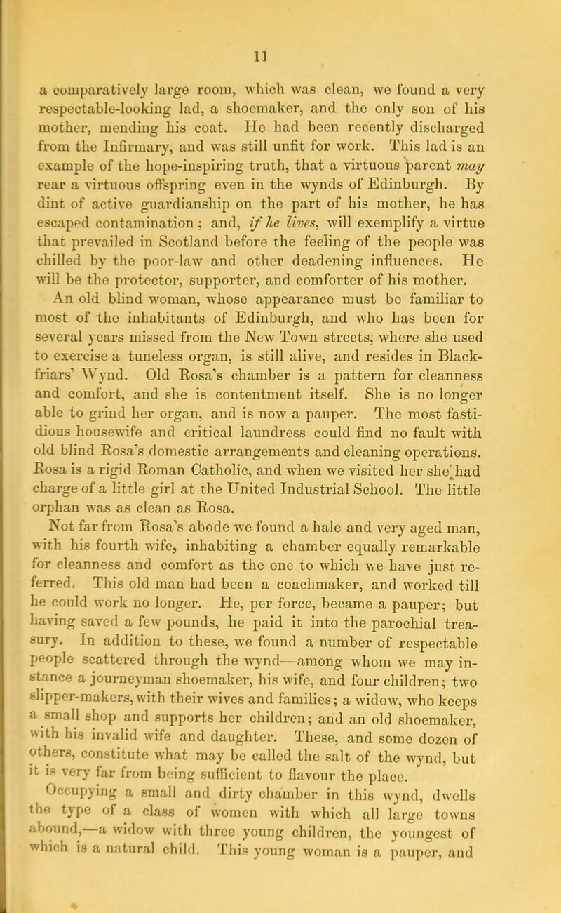 a comparatively large room, which was clean, we found a very respectable-looking lad, a shoemaker, and the only son of his mother, mending his coat. He had been recently discharged from the Infirmary, and was still unfit for work. This lad is an example of the hope-inspiring truth, that a virtuous parent may rear a virtuous offspring even in the wynds of Edinburgh. By dint of active guardianship on the part of his mother, he has escaped contamination ; and, if lie lives, will exemplify a virtue that prevailed in Scotland before the feeling of the people was chilled by the poor-law and other deadening influences. He will be the protector, supporter, and comforter of his mother. An old blind woman, whose appearance must be familiar to most of the inhabitants of Edinburgh, and who has been for several years missed from the New Town sti’eets, where she used to exercise a tuneless organ, is still alive, and resides in Black- friars’ Wynd. Old Kosa’s chamber is a pattern for cleanness and comfort, and she is contentment itself. She is no longer able to grind her organ, and is now a pauper. The most fasti- dious housewife and critical laundress could find no fault with old blind Rosa’s domestic arrangements and cleaning operations. Rosa is a rigid Roman Catholic, and when we visited her she'had charge of a little girl at the United Industrial School. The little orphan was as clean as Rosa. Not far from Rosa’s abode we found a hale and very aged man, with his fourth wife, inhabiting a chamber equally remarkable for cleanness and comfort as the one to which we have just re- ferred. This old man had been a coachmaker, and worked till he could work no longer. He, per force, became a pauper; but having saved a few pounds, he paid it into the parochial trea- sury. In addition to these, we found a number of respectable people scattered through the -wynd—among whom we may in- stance a journeyman shoemaker, his wife, and four children; two slipper-makers, with their wives and families; a widow, who keeps a small shop and supports her children; and an old shoemaker, -ith his invalid wife and daughter. These, and some dozen of others, constitute what may be called the salt of the wynd, but it is very far from being sufficient to flavour the place. Occupying a small and dirty chamber in this wynd, dwells tne tjpe of a class of women with which all largo towns abound, a widow with three young children, the youngest of which is a natural child. This young woman is a pauper, and