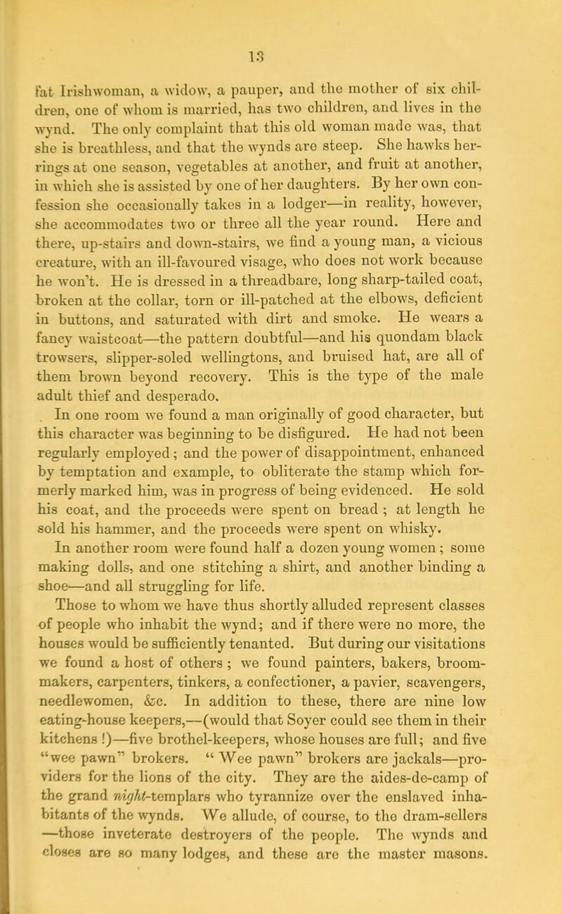 fat Irishwoman, a widow, a pauper, and the mother of six chil- dren, one of whom is married, has two children, and lives in the wynd. The only complaint that this old woman made was, that she is breathless, and that the wynds are steep. She hawks her- rings at one season, vegetables at another, and fruit at another, in which she is assisted by one of her daughters. By her own con- fession she occasionally takes in a lodger—in reality, however, she accommodates two or three all the year round. Here and there, up-stairs and down-stairs, we find a young man, a vicious creature, with an ill-favoured visage, who does not work because he won’t. Pie is dressed in a threadbare, long sharp-tailed coat, broken at the collar, torn or ill-patched at the elbows, deficient in buttons, and saturated with dirt and smoke. He wears a fancy waistcoat—the pattern doubtful—and his quondam black trowsers, slipper-soled wellingtons, and bruised hat, are all of them brown beyond recovery. This is the type of the male adult thief and desperado. In one room we found a man originally of good character, but this character was beginning to be disfigured. Pie had not been regularly employed; and the power of disappointment, enhanced by temptation and example, to obliterate the stamp which for- merly marked him, was in progress of being evidenced. He sold his coat, and the proceeds were spent on bread ; at length he sold his hammer, and the proceeds were spent on whisky. In another room were found half a dozen young women ; some making dolls, and one stitching a shirt, and another binding a shoe—and all struggling for life. Those to whom we have thus shortly alluded represent classes of people who inhabit the wynd; and if there were no more, the houses would be sufficiently tenanted. But during our visitations we found a host of others ; we found painters, bakers, broom- makers, carpenters, tinkers, a confectioner, a pavier, scavengers, needlewomen, &c. In addition to these, there are nine low eating-house keepers,—(would that Soyer could see them in their kitchens !)—five brothel-keepers, whose houses are full; and five “wee pawn” brokers. “ Wee pawn” brokers are jackals—pro- viders for the lions of the city. They are the aides-de-camp of the grand night-templars who tyrannize over the enslaved inha- bitants of the wynds. We allude, of course, to tho dram-sellers —those inveterate destroyers of the people. The wynds and closes are so many lodges, and these are the master masons.