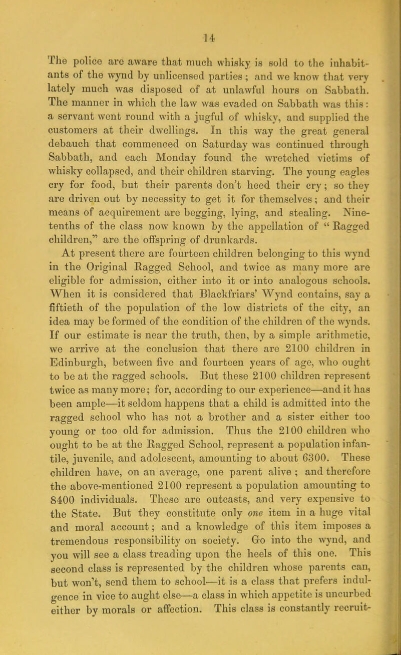 The police ai’o aware that much whisky is sold to the inhabit- ants of the wynd by unlicensed parties; and we know that very lately much was disposed of at unlawful hours on Sabbath. The manner in which the law was evaded on Sabbath was this: a servant went round with a jugful of whisky, and supplied the customers at their dwellings. In this way the great general debauch that commenced on Saturday was continued through Sabbath, and each Monday found the wretched victims of whisky collapsed, and their children starving. The young eagles cry for food, but their parents don’t heed their cry; so they are driven out by necessity to get it for themselves; and their means of acquirement are begging, lying, and stealing. Nine- tenths of the class now known by the appellation of “ Ragged children,” are the offspring of drunkards. At present there are fourteen children belonging to this wynd in the Original Ragged School, and twice as many more are eligible for admission, either into it or into analogous schools. When it is considered that Blackfriars’ Wynd contains, say a fiftieth of the population of the low districts of the city, an idea may be formed of the condition of the children of the wynds. If our estimate is near the truth, then, by a simple arithmetic, we arrive at the conclusion that there are 2100 children in Edinburgh, between five and fourteen years of age, who ought to be at the ragged schools. But these 2100 children represent twice as many more; for, according to our experience—and it has been ample—it seldom happens that a child is admitted into the ragged school who has not a brother and a sister either too young or too old for admission. Thus the 2100 children who ought to be at the Ragged School, represent a population infan- tile, juvenile, and adolescent, amounting to about 6300. These children have, on an avex-age, one parent alive ; and therefore the above-mentioned 2100 repx’esent a population amounting to 8400 individuals. These are outcasts, and very expensive to the State. But they constitute only one item in a huge vital and moral account; and a knowledge of this item imposes a tremendous responsibility on society. Go into the wynd, and you will see a class treading xxpon the heels of this one. This second class is represented by the children whose parents can, but won’t, send them to school'—it is a class that prefers indul- gence in vice to axight else—a class in which appetite is uncurbed either by morals or affection. This class is constantly recruit-