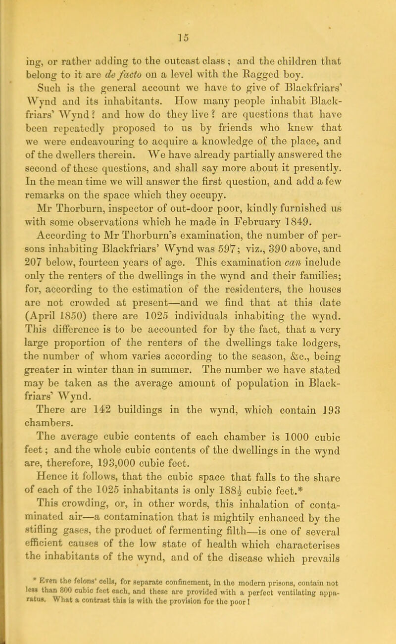 ing, or rather adding to the outcast class ; and the children that belong to it are do facto on a level with the Ragged boy. Such is the general account we have to give of Blackfriars’ Wynd and its inhabitants. How many people inhabit Black- friars’ Wynd? and how do they live? are questions that have been repeatedly proposed to us by friends who knew that we were endeavouring to acquire a knowledge of the place, and of the dwellers therein. We have already partially answered the second of these questions, and shall say more about it presently. In the mean time we will answer the first question, and add a few remarks on the space which they occupy. Mr Thorburn, inspector of out-door pool’, kindly furnished us with some observations which he made in February 1849. According to Mr Thorburn’s examination, the number of per- sons inhabiting Blackfriars’ Wynd was 597; viz., 890 above, and 207 below, fourteen years of age. This examination can include only the renters of the dwellings in the wynd and their families; for, according to the estimation of the residenters, the houses are not crowded at present—and we find that at this date (April 1850) there are 1025 individuals inhabiting the wynd. This difference is to be accounted for by the fact, that a very large proportion of the renters of the dwellings take lodgers, the number of whom varies according to the season, &c., being greater in winter than in summer. The number we have stated may be taken as the average amount of population in Black- friars’ Wynd. There are 142 buildings in the wynd, which contain 193 chambers. The average cubic contents of each chamber is 1000 cubic feet; and the whole cubic contents of the dwellings in the wynd are, therefore, 193,000 cubic feet. Hence it follows, that the cubic space that falls to the share of each of the 1025 inhabitants is only 188^ cubic feet.* This crowding, or, in other words, this inhalation of conta- minated air—a contamination that is mightily enhanced by the stifling gases, the product of fermenting filth—is one of several efficient causes of the low state of health which characterises the inhabitants of the wynd, and of the disease which prevails * ^~eri the felons’ cells, for separate confinement, in the modern prisons, contain not less than 800 cubic feet each, and these are provided with a perfect ventilating appa- ratus. What a contrast this is with the provision for the poor I