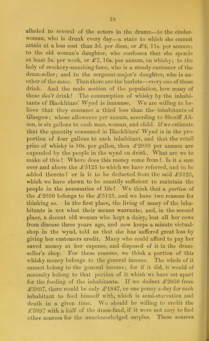 alluded to several of the actors in the drama—to the cinder- woman, who is drunk every day—a state to which she cannot attain at a less cost than 3d. per diem, or <£*4, 1 Is. per annum; to the old woman’s daughter, who confesses that she spends at least 3s. per week, or ^7, lGs. per annum, on whisky; to the lady of crockery-smashing fame, who is a steady customer of the dram-seller; and to the sergeant-major’s daughter, who is an- other of the same. Then there are the harlots—every one of these drink. And the male section of the population, how many of these don't drink? The consumption of whisky by the inhabi- tants of Blackfriars’ Wynd is immense. We are willing to be- lieve that they consume a third less than the inhabitants of Glasgow; whose allowance per annum, according to Sheriff Ali- son, is six gallons to each man, woman, and child. If we estimate that the quantity consumed in Blackfriars’ Wynd is in the pro- portion of four gallons to each inhabitant, and that the retail price of whisky is 10s. per gallon, then <£’2050 per annum are expended by the people in the wynd on drink. What are we to make of this ? Where does this money come from ? Is it a sum over and above the <£5125 to which we have referred, and to be added thereto? or is it to be deducted from the said £5 125, which we have shown to be scantily sufficient to maintain the people in the necessaries of life? We think that a portion of the £2050 belongs to the £5125, and we have two reasons for thinking so. In the first place, the living of many of the inha- bitants is not what their means warrants; and, in the second place, a decent old woman who kept a dairy, lost all her cows from disease three years ago, and now keeps a minute victual- shop in the wynd, told us that she has suffered great loss by giving her customers credit. Many who could afford to pay her saved money at her expense, and disposed of it in the dram- seller’s shop. For these reasons, we think a portion of this whisky money belongs to the general income. The whole of it cannot belong to the general income; for if it did, it would of necessity belong to that portion of it which we have set apart for the feeding of the inhabitants. If we deduct =£2050 from <£3897, there would be only £*1847, or one penny a-day for each inhabitant to feed himself with, which is semi-starvation and death in a given time. We should be willing to credit the £*3897 with a half of the dram-fund, if it were not easy to find other sources for the unacknowledged surplus. These sources