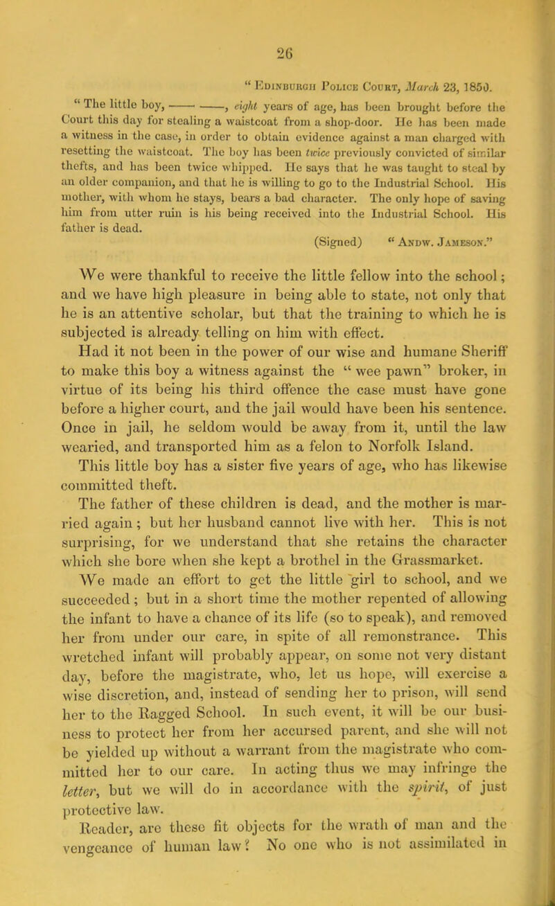 “ Edinburgh Police Court, March 23, 1850. “ The little boy, , eight years of age, has been brought before the Court this day for stealing a waistcoat from a shop-door. lie has been made a witness in the case, in order to obtain evidence against a man charged with resetting the waistcoat. The boy has been twice previously convicted of similar thefts, and has been twice whipped. He says that he was taught to steal by an older companion, and that he is willing to go to the Industrial School. Ilis mother, with whom he stays, bears a bad character. The only hope of saving him from utter ruin is his being received into the Industrial School. His father is dead. (Signed) “ Andw. Jameson.” We were thankful to receive the little fellow into the school; and we have high pleasure in being able to state, not only that he is an attentive scholar, but that the training to which he is subjected is already telling on him with effect. Had it not been in the power of our wise and humane Sheriff to make this boy a witness against the “ wee pawn” broker, in virtue of its being his third offence the case must have gone before a higher court, and the jail would have been his sentence. Once in jail, he seldom would be away from it, until the law wearied, and transported him as a felon to Norfolk Island. This little boy has a sister five years of age, who has likewise committed theft. The father of these children is dead, and the mother is mar- ried again ; but her husband cannot live with her. This is not surprising, for we understand that she retains the character which she bore when she kept a brothel in the Grassmarket. We made an effort to get the little girl to school, and we succeeded ; but in a short time the mother repented of allowing the infant to have a chance of its life (so to speak), and removed her from under our care, in spite of all remonstrance. This wretched infant will probably appear, on some not very distant day, before the magistrate, who, let us hope, will exercise a wise discretion, and, instead of sending her to prison, will send her to the Ragged School. In such event, it will be our busi- ness to protect her from her accursed parent, and she will not be yielded up without a warrant from the magistrate who com- mitted her to our care. In acting thus we may infringe the letter, but we will do in accordance with the spirit, of just protective law. Reader, are tlicso fit objects for the wrath of man and the vengeance of human law i No one who is not assimilated in
