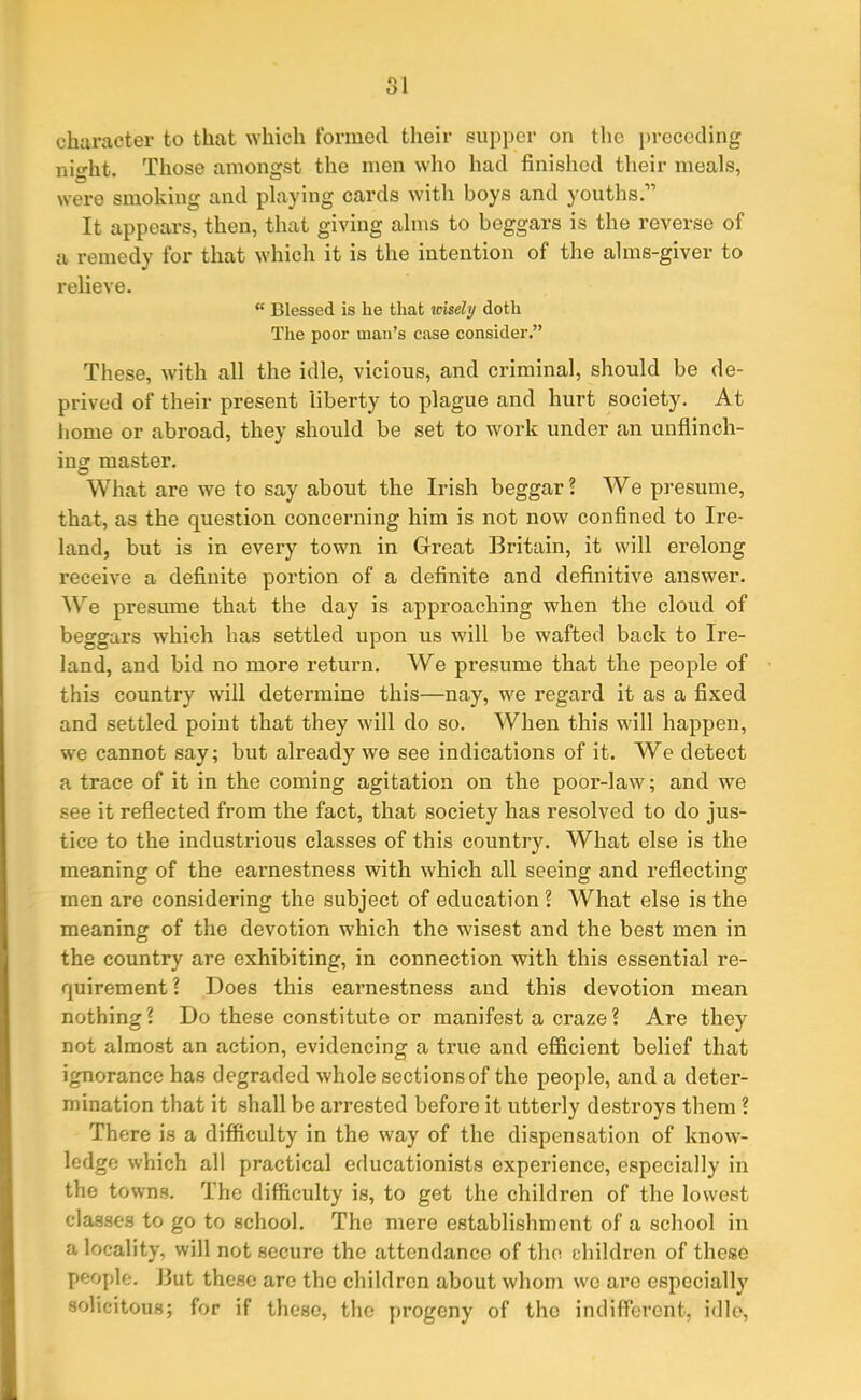 O 1 character to that which formed their supper on the preceding night. Those amongst the men who had finished their meals, were smoking and playing cards with boys and youths.” It appears, then, that giving alms to beggars is the reverse of a remedy for that which it is the intention of the alms-giver to relieve. “ Blessed is he that wisely doth The poor man’s case consider.” These, with all the idle, vicious, and criminal, should be de- prived of their present liberty to plague and hurt society. At home or abroad, they should be set to work under an unflinch- ing master. What are we to say about the Irish beggar? We presume, that, as the question concerning him is not now confined to Ire- land, but is in every town in Great Britain, it will erelong receive a definite portion of a definite and definitive answer. We presume that the day is approaching when the cloud of beggars which has settled upon us will be wafted back to Ire- land, and bid no more return. We presume that the people of this country will determine this—nay, we regard it as a fixed and settled point that they will do so. When this will happen, we cannot say; but already we see indications of it. We detect a trace of it in the coming agitation on the poor-law; and we see it reflected from the fact, that society has resolved to do jus- tice to the industrious classes of this country. What else is the meaning of the eai'nestness with which all seeing and reflecting men are considering the subject of education ? What else is the meaning of the devotion which the wisest and the best men in the country are exhibiting, in connection with this essential re- quirement ? Does this earnestness and this devotion mean nothing? Do these constitute or manifest a craze? Are they not almost an action, evidencing a true and efficient belief that ignorance has degraded whole sections of the people, and a deter- mination that it shall be arrested before it utterly destroys them ? There is a difficulty in the way of the dispensation of know- ledge which all practical educationists experience, especially in the towns, dhe difficulty is, to get the children of the lowest classes to go to school. The mere establishment of a school in a locality, will not secure the attendance of the children of these people. But these are the children about whom wro arc especially solicitous; for if these, the progeny of the indifferent, idle,