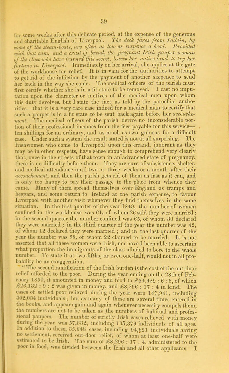 for some weeks after this delicate period, at the expense of the generous- and charitable English of Liverpool. The deck fares from Dublin, by some of the steam-boats, are often as loic as sixpence a head. Provided with that sum, and a crust of bread, the pregnant Irish pauper woman of the class who have learned this secret, leaves her native land to try her fortune in Liverpool. Immediately on her arrival, she applies at the gate of the workhouse for relief. It is in vain for the authorities to attempt to get rid of the infliction by the payment of another sixpence to send her back in the way she came. The medical officers of the parish must first certify whether she is in a fit state to be removed. I cast no impu- tation upon the character or motives of the medical men upon whom this duty devolves, but I state the fact, as told bv the parochial autho- rities—that it is a very rare case indeed for a medical man to certify that such a pauper is in a fit state to be sent back again before her accouche- ment. The medical officers of the parish derive no inconsiderable por- tion of their professional incomes from the fees payable for this service— ten shillings for an ordinary, and as much as two guineas for a difficult case. Under such a system the result stated is not at all surprising. The Irishwomen who come to Liverpool upon this errand, ignorant as they may be in other respects, have sense enough to comprehend very clearly that, once in the streets of that town in an advanced state of pregnancy, there is no difficulty before them. They are sure of subsistence, shelter, and medical attendance until two or three weeks or a month after their accouchement, and then the parish gets rid of them as fast as it can, and is only too happy to pay their passage to the place from whence they came. Many of them spread themselves over England as tramps and beggars, and some return to Ireland at the parish expense, to favour Liverpool with another visit whenever they find themselves in the same situation. In the first quarter of the year 1849, the number of women confined in the workhouse was 61, of whom 26 said they were married ; in the second quarter the number confined was 65, of whom 30 declared they were married ; in the third quarter of the year the number was 42, of whom 12 declared they were married ; and in the last quarter of the year the number was 58, of whom 22 claimed to be married. It is not asserted that all these women were Irish, nor have I been able to ascertain what proportion the immigrants of the class alluded to bore to the whole number. To state it at two-fifths, or even one-half, would not in all pro- bability be an exaggeration. “ The second ramification of the Irish burden is the cost of the out-door relief afforded to the poor. During the year ending on the 28th of Feb- ruary 1850, it amounted in money and food to £34,429 : 6 : 6, of which £26,132 : 9 : 2 was given in money, and £8,296 : 17 : 4 in kind. The cases of settled poor relieved during the year were 147,941, including 302,034 individuals; but as many of these are several times entered in the books, and appear again and again whenever necessity compels them, the numbers are not to be taken as the numbers of habitual and profes- sional paupers. The number of strictly Irish cases relieved with money during the year was 57,832, including 165,379 individuals of all ages. In addition to these, 35,648 cases, including 94,£>21 individuals having no settlement, received out-door relief, of whom at least one-half were estimated to be Irish. 'Ihe sum of £8,296 : 17 : 4, administered to the poor in food, was divided between the Irish and all other applicants. I