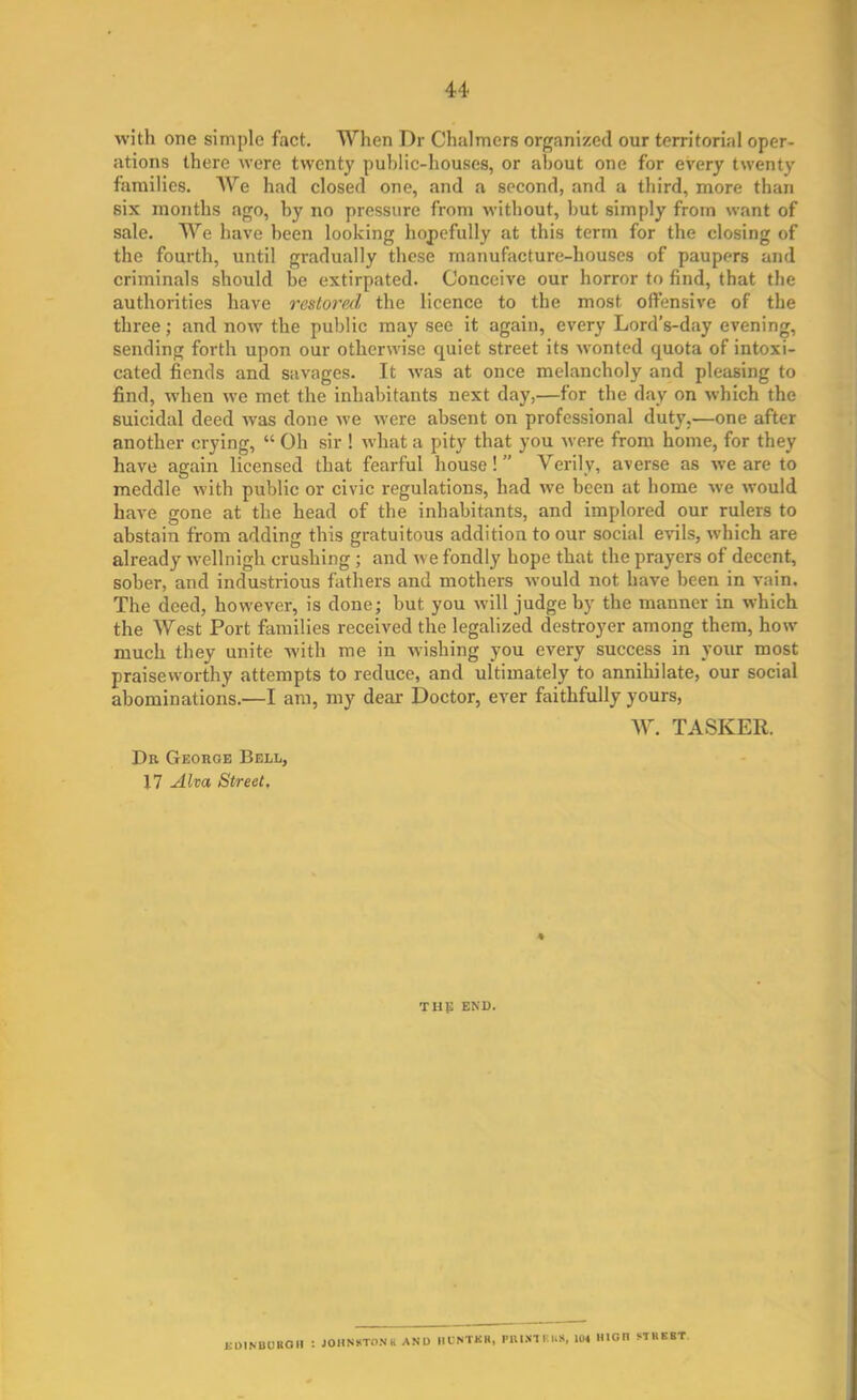 with one simple fact. When Dr Chalmers organized our territorial oper- ations there were twenty public-houses, or about one for every twenty families. We had closed one, and a second, and a third, more than six months ago, by no pressure from without, hut simply from want of sale. We have been looking hopefully at this term for the closing of the fourth, until gradually these manufacture-houses of paupers and criminals should be extirpated. Conceive our horror to find, that the authorities have restorexl the licence to the most offensive of the three; and now the public may see it again, every Lord’s-day evening, sending forth upon our otherwise quiet street its wonted quota of intoxi- cated fiends and savages. It was at once melancholy and pleasing to find, when we met the inhabitants next day,—for the day on which the suicidal deed was done we were absent on professional duty.—one after another crying, “ Oh sir ! what a pity that you were from home, for they have again licensed that fearful house! ” Verily, averse as we are to meddle with public or civic regulations, had we been at home we would have gone at the head of the inhabitants, and implored our rulers to abstain from adding this gratuitous addition to our social evils, which are already wellnigh crushing ; and we fondly hope that the prayers of decent, sober, and industrious fathers and mothers would not have been in vain. The deed, however, is done; but you will judge by the manner in which the West Port families received the legalized destroyer among them, how much they unite with me in wishing you every success in your most praiseworthy attempts to reduce, and ultimately to annihilate, our social abominations.—I am, my dear Doctor, ever faithfully yours, W. TASKER. Dr George Bell, 17 Alta Street, the end. EDINBURGH : JOHNSTON ti AND HUNTER, PIUJttF.KS, 104 HIGH SI REST