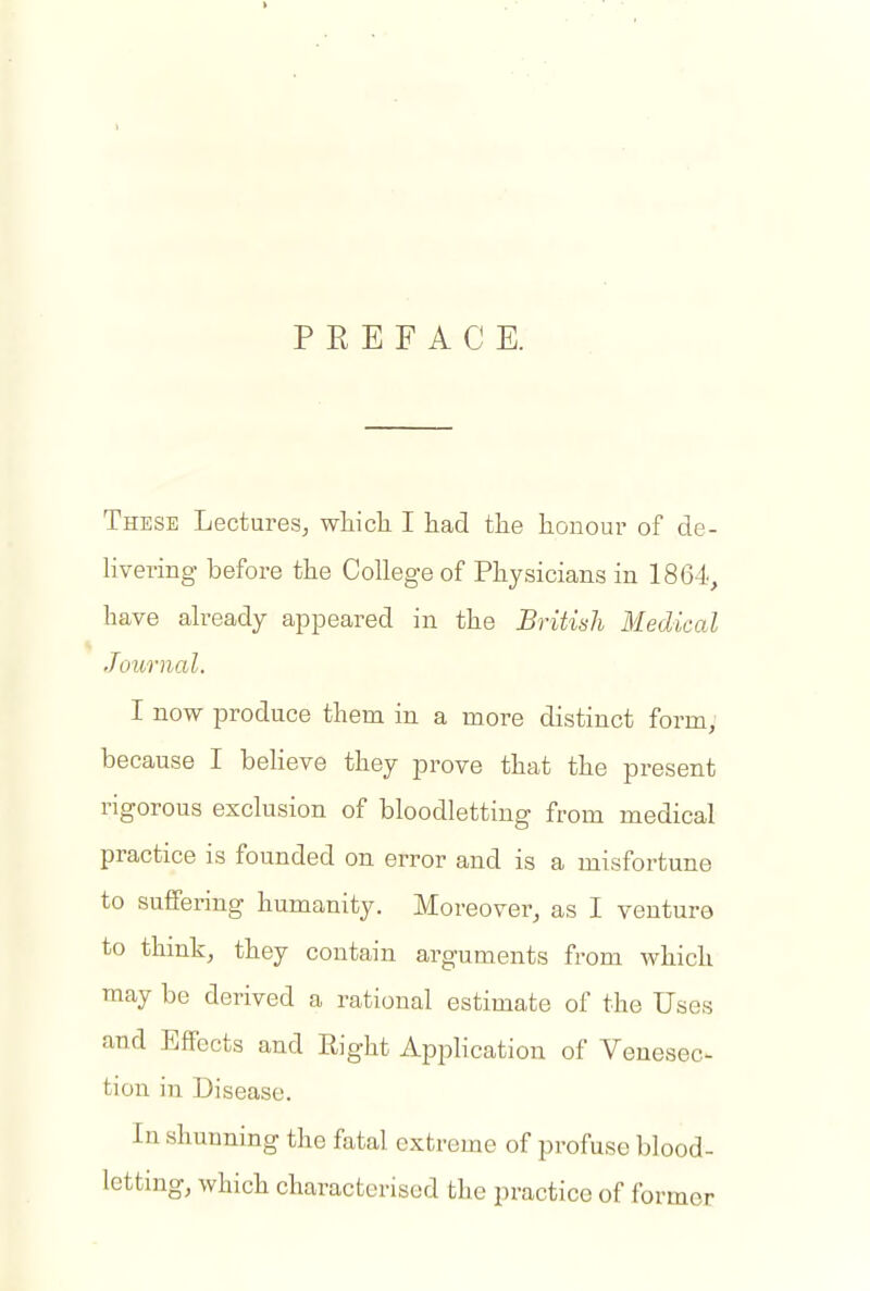 P E E F A C E. These Lectures^ which I had the honour of de- Hvering before the College of Physicians in 1864, have already appeared in the British Medical Journal. I now produce them in a more distinct form, because I believe they prove that the present rigorous exclusion of bloodletting from medical practice is founded on error and is a misfortune to suffering humanity. Moreover, as I venture to thmh, they contain arguments from which may be derived a rational estimate of the Uses and Effects and Right Application of Venesec^ tion in Disease. In shunning the fatal extreme of profuse blood- letting, which characterised the practice of former