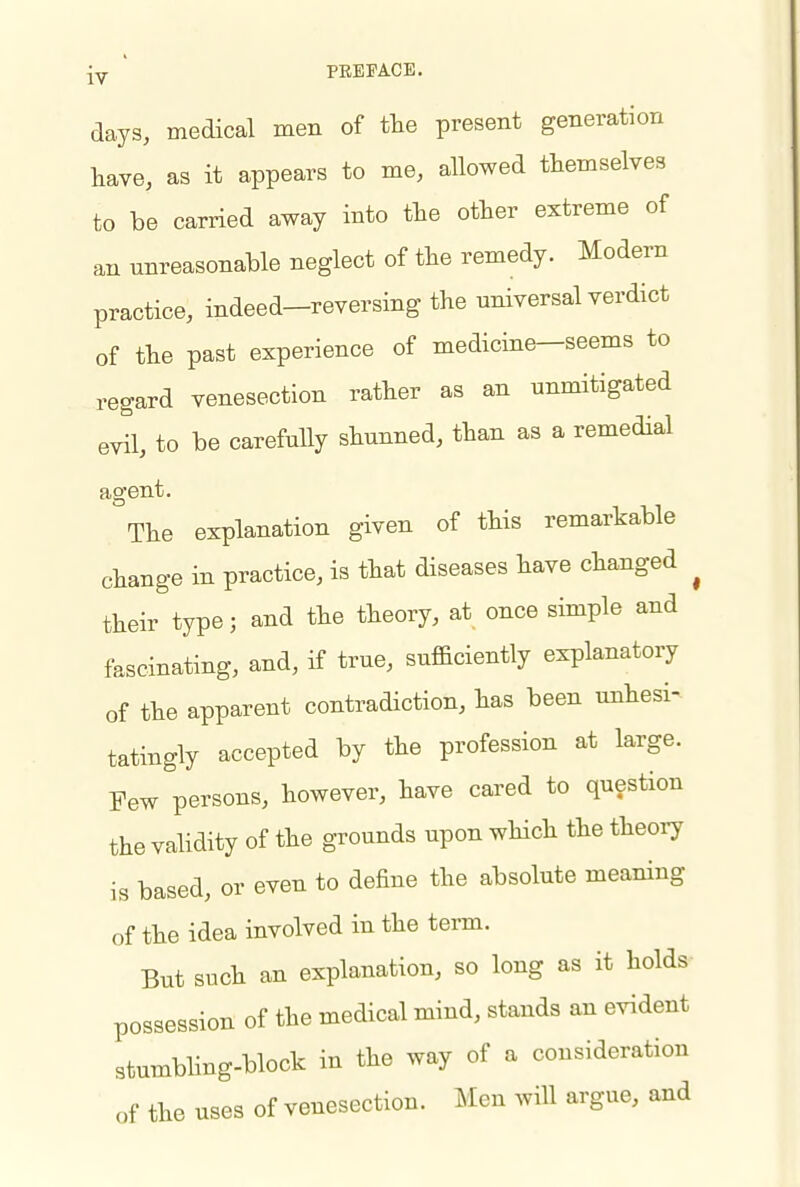 ' PEEPACE. days, medical men of the present generation have, as it appears to me, allowed themselves to be carried away into the other extreme of an unreasonable neglect of the remedy. Modern practice, indeed—reversing the universal verdict of the past experience of medicine—seems to regard venesection rather as an unmitigated evil, to be carefully shunned, than as a remedial agent. The explanation given of this remarkable change in practice, is that diseases have changed ^ their type; and the theory, at once simple and fascinating, and, if true, sufficiently explanatory of the apparent contradiction, has been unhesi^ tatingly accepted by the profession at large. Pew persons, however, have cared to question the validity of the grounds upon which the theory is based, or even to define the absolute meaning of the idea involved in the term. But such an explanation, so long as it holds possession of the medical mind, stands an evident stumbHng-block in the way of a consideration of the uses of venesection. Men will argue, and