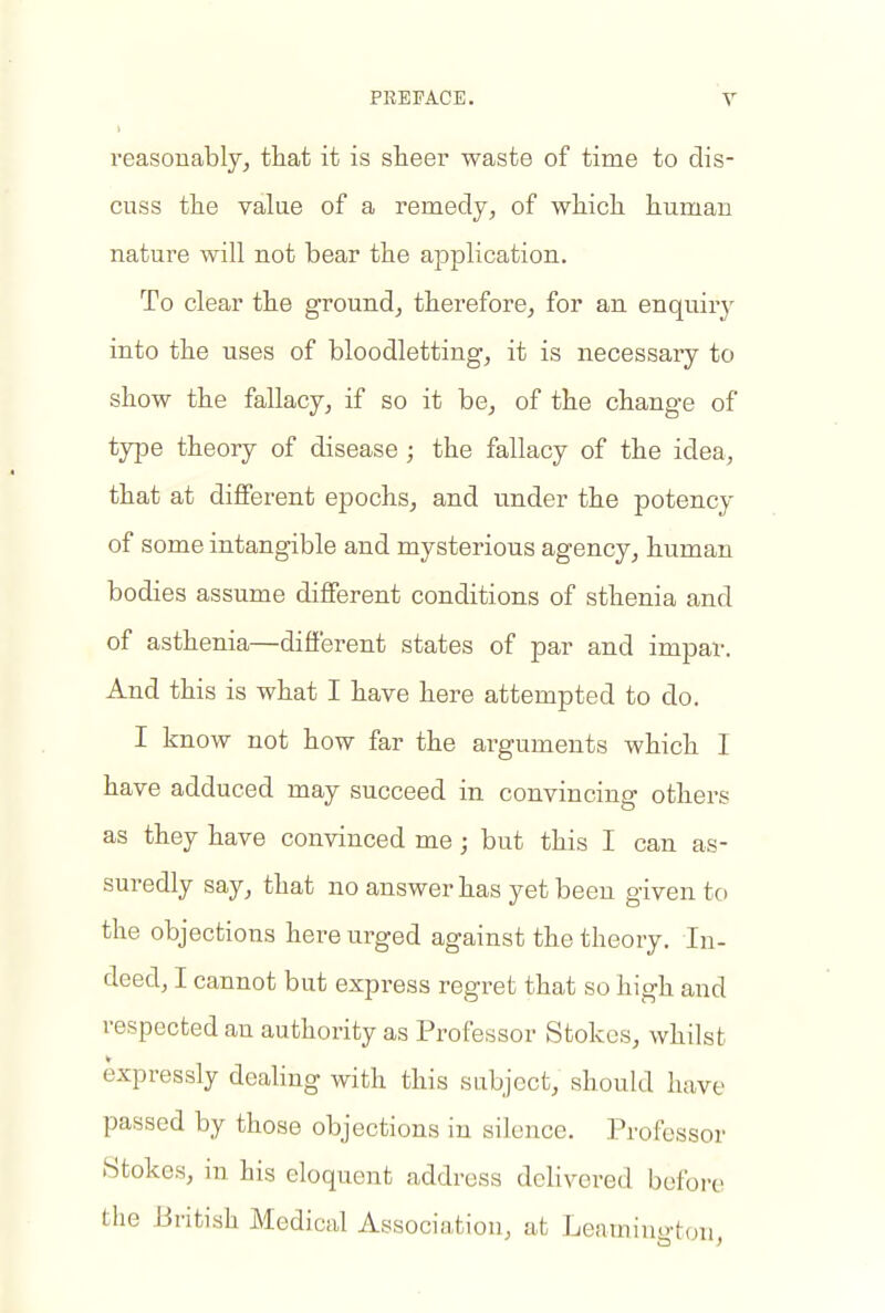 reasonably^ that it is sheer waste of time to dis- cuss the value of a remedy, of which human nature will not bear the application, ' To clear the ground, therefore, for an enquiry into the uses of bloodletting, it is necessary to show the fallacy, if so it be, of the change of type theory of disease; the fallacy of the idea, that at different epochs, and under the potency of some intangible and mysterious agency, human bodies assume different conditions of sthenia and of asthenia—different states of par and impar. And this is what I have here attempted to do. I know not how far the arguments which I have adduced may succeed in convincing others as they have convinced me; but this I can as- suredly say, that no answer has yet been given to the objections here urged against the theory. In- deed, I cannot but express regret that so high and respected an authority as Professor Stokes, whilst expressly dealing with this subject, should have passed by those objections in silence. Professor Stokes, in his eloquent address dehvered before the British Medical Association, at Leamiiu.-ton