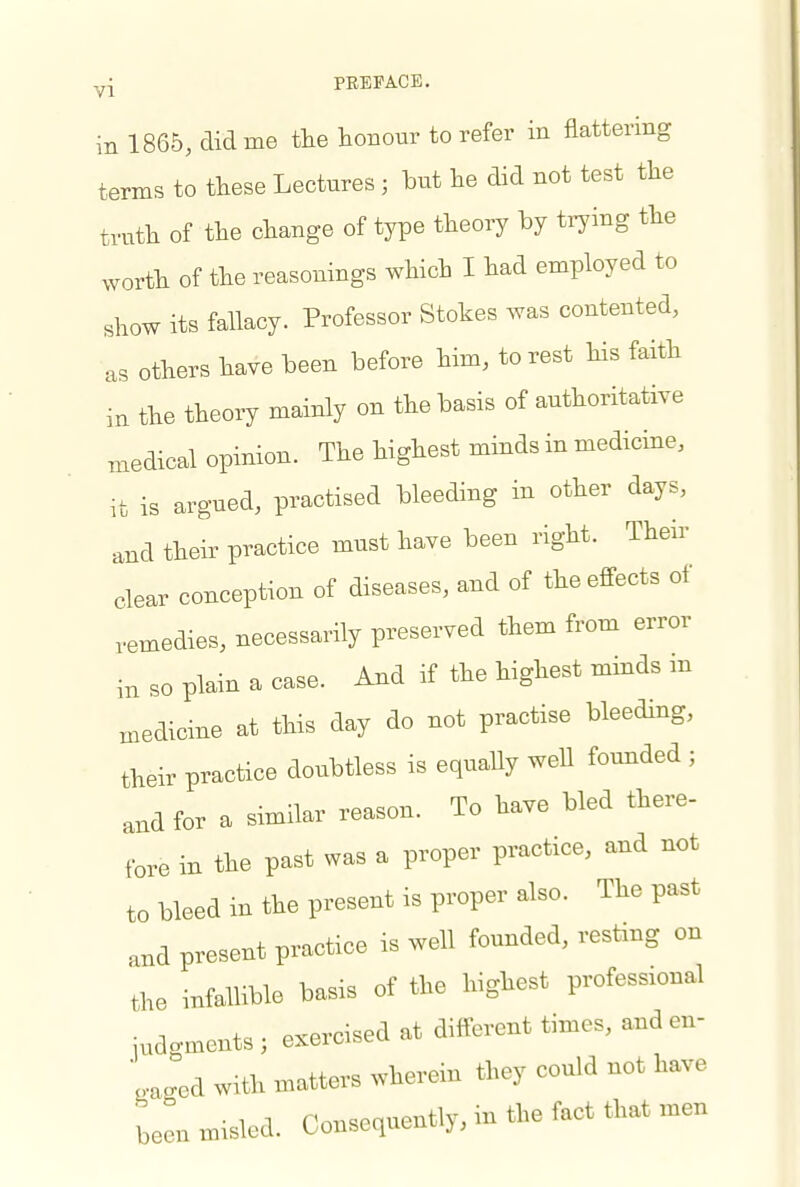 in 1865, did me the honour to refer in flattering terms to these Lectnres ; hut he did not test the truth of the change of type theory by trying the worth of the reasonings which I had employed to show its fallacy. Professor Stokes was contented, as others have been before him, to rest his faith in the theory mainly on the basis of authoritative medical opinion. The highest minds in medicine, it is argued, practised bleeding in other days, and their practice must have been right. Their clear conception of diseases, and of theefi-ects of ,emedies, necessarily preserved them from error in so plain a case. And if the highest minds m Biedicine at this day do not practise bleeding, their practice doubtless is equally well fomided ; and for a similar reason. To have bled there- fore in the past was a proper practice, and not to bleed in the present is proper also. The past and present practice is well founded, resting on the infallible basis of the highest professional indcments ; exercised at different times, and en- ',aged with matters wherein they could not have been misled. Consequently, in the fact that men