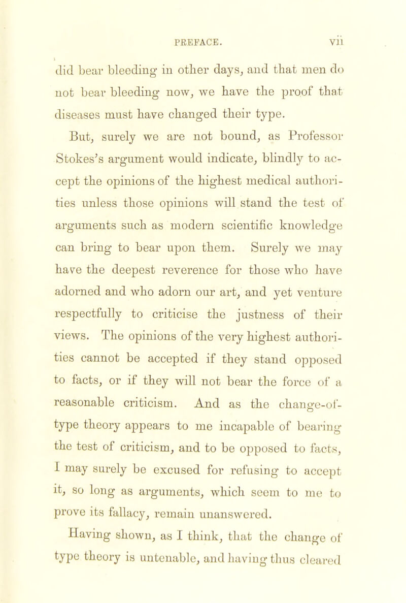 did bear bleeding iu other days^ and that men do not bear bleeding now^ we have the proof that diseases must have changed their type, Butj surely we are not bound, as Professor Stokes's argument would indicate, blindly to ac- cept the opinions of the highest medical authori- ties unless those opinions will stand the test of arguments such as modern scientific knowledge can bring to bear upon them. Surely we may hav^e the deepest reverence for those who have adorned and who adorn our art, and yet venture respectfully to criticise the justness of their views. The opinions of the very highest authori- ties cannot be accepted if they stand opposed to facts, or if they will not bear the force of a reasonable criticism. And as the chanM'c-oi- type theory appears to me incapable of bearing the test of criticism, and to be opposed to facts, I may surely be excused for refusing to accept it, so long as arguments, which seem to me to prove its fallacy, remain unanswered. Having shown, as I think, that the change of type theory is untenable, and having thus cleared