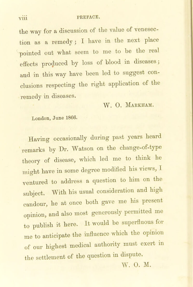 the way for a discussion of tlie value of venesec- tion as a remedy; I have in the next place pointed out what seem to me to be the real effects produced by loss of blood in diseases; and in this way have been led to suggest con- clusions respecting the right appUcation of the remedy in diseases. W. 0. Maekeam. London, June 1866. Having occasionally during past years heard remarks by Dr. Watson on the change-of-type theory of disease, which led me to think he might have in some degree modified his views, I ventured to address a question to him on the subject. With his usual consideration and high candour, he at once both gave me his present opinion, and also most generously permitted me to publish it here. It would be superfluous for me to anticipate the influence which the opinion of our highest medical authority must exert in the settlement of the question in dispute. W. 0. M.