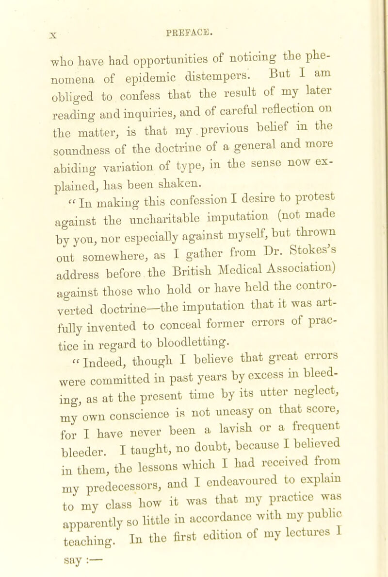 who have had opportunities of noticing the phe- nomena of epidemic distempers. But I am obliged to confess that the result of my later reading and inquiries, and of careful reflection on the matter, is that my previous behef in the soundness of the doctrine of a general and more abidiug variation of type, in the sense now ex- plained, has been shaken.  In making this confession I desire to protest against the uncharitable imputation (not made by you, nor especially against myself, but thrown out somewhere, as I gather from Dr. Stokes^s address before the British Medical Association) against those who hold or have held the contro- verted doctrine—the imputation that it was art- fully invented to conceal former errors of prac- tice in regard to bloodletting. Indeed, though I believe that great errors were committed in past years by excess in bleed- ing as at the present time by its utter neglect, my'own conscience is not uneasy on that score, for I have never been a lavish or a frequent bleeder. I taught, no doubt, because I beheved in them, the lessons which I had received from xny predecessors, and I endeavoured to explam to my class how it was that my practice was apparently so little in accordance with my public • teaching. In the first edition of my lectures I say :—