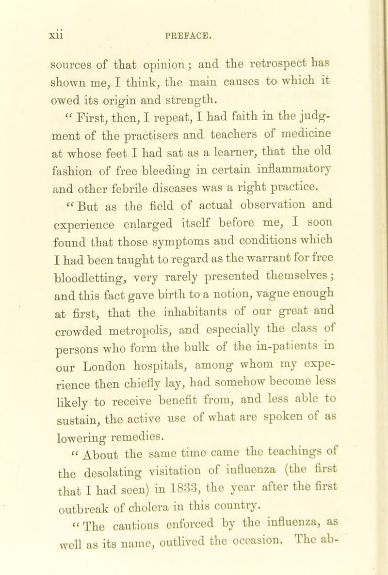 sources of that opinion ; and the retrospect has shown me, I think, the main causes to which it owed its origin and strength.  First, then, I repeat, I had faith in the judg- ment of the practisers and teachers of medicine at whose feet I had sat as a learner, that the old fashion of free bleeding in certain inflammatory and other febrile diseases was a right practice. But as the field of actual observation and experience enlarged itself before me, I soon found that those symptoms and conditions which I had been taught to regard as the warrant for free bloodletting, very rarely presented themselves; and this fact gave birth to a notion, vague enough at first, that the inhabitants of our great and crowded metropolis, and especially the class of persons who form the bulk of the in-patients in our London hospitals, among whom my expe- rience then chiefiy lay, had somehow become less likely to receive benefit from, and less able to sustain, the active use of what are spoken of as lowering remedies.  About the same time came the teachings of the desolating visitation of influenza (the first that I had seen) in 1833, the year after the first outbreak of cholera in this country. The cautions enforced by the influenza, as well as its name, outlived the occasion. The ab-