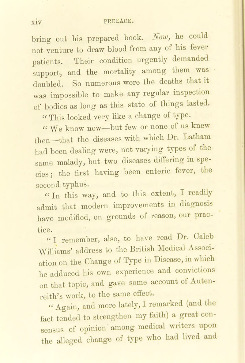 bring out Ms prepared book. Now, lie could not venture to draw blood from any of his fever patients. Their condition urgently demanded support, and the mortahty among them was doubled. So numerous were the deaths that it was impossible to make any regular inspection of bodies as long as this state of things lasted.  This looked very like a change of type.  We know now—^but few or none of us knew then—that the diseases with which Dr. Latham had been deahng were, not varying ty^Des of the same malady, but two diseases differing in spe- cies; the first having been enteric fever, the second typhus. In this way, and to this extent, I readily admit that modern improvements in diagnosis have modified, on grounds of reason, our prac- tice. I remember, also, to have read Dr. Caleb WilHams' address to the British Medical Associ- ation on the Change of Type in Disease, in which he adduced his own experience and convictions on that topic, and gave some account of Auten- reith's work, to the same effect.  Again, and more lately, I remarked (and the fact tended to strengthen my faith) a great con- sensus of opinion among medical writers upon the alleged change of type who had lived and