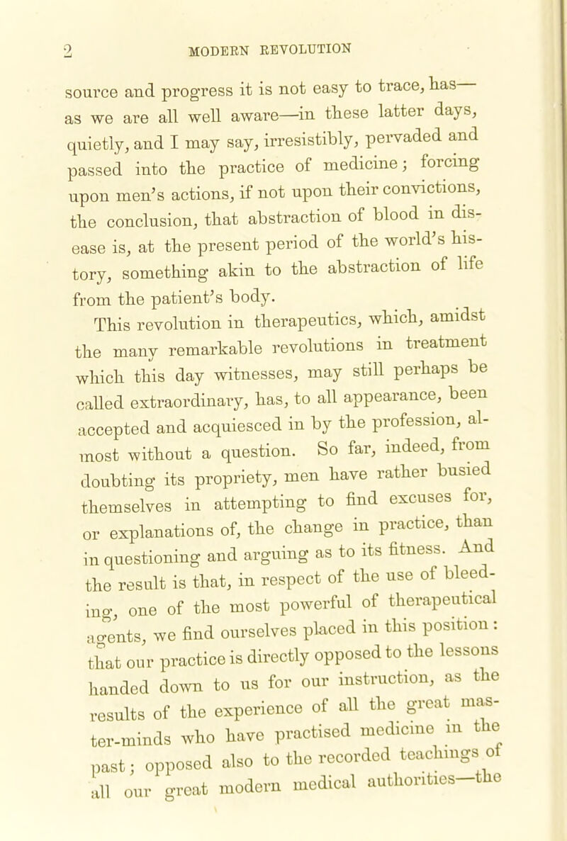 MODERN REVOLUTION source and progress it is not easy to trace, lias as we are all well aware—in these latter days, quietly, and I may say, irresistibly, pervaded and passed into the practice of medicine; forcing upon men's actions, if not upon their convictions, the conclusion, that abstraction of blood in dis- ease is, at the present period of the world's his- tory, something akin to the abstraction of life from the patient's body. This revolution in therapeutics, which, amidst the many remarkable revolutions in treatment which this day witnesses, may stiU perhaps be caUed extraordinary, has, to all appearance, been accepted and acquiesced in by the profession, al- most without a question. So far, indeed, from doubting its propriety, men have rather busied themselves in attempting to find excuses for, or explanations of, the change in practice, than in questioning and arguing as to its fitness. And the result is that, in respect of the use of bleed- ino- one of the most powerful of therapeutical Jents, we find ourselves placed in this position : that our practice is directly opposed to the lessons handed do.vn to us for our instruction, as the results of the experience of aU the great mas- ter-minds who have practised medicme m the past; opposed also to the recorded teachmgs of all our great modern medical authorities-the