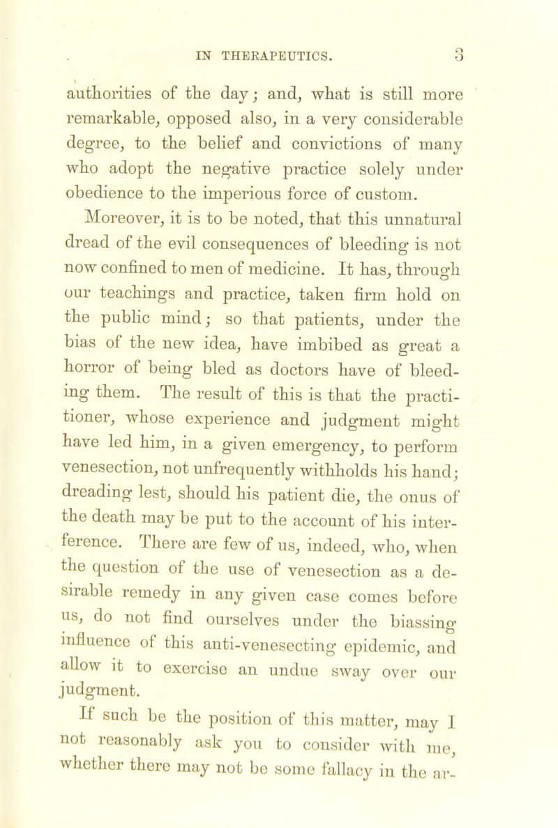 authorities of tlie day; and, what is still more remarkable, opposed also, in a very considerable degree, to the belief and convictions of many who adopt the negative practice solely under obedience to the imperious force of custom. Moreover, it is to be noted, that this unnatural dread of the evil consequences of bleeding is not now confined to men of medicine. It has, througfh our teachings and practice, taken firm hold on the pubHc mind; so that patients, under the bias of the new idea, have imbibed as great a horror of being bled as doctors have of bleed- ing them. The result of this is that the practi- tioner, whose experience and judgment might have led him, in a given emergency, to perform venesection, not unfrequently withholds his hand; dreading lest, should his patient die, the onus of the death may be put to the account of his inter- ference. There are few of us, indeed, who, when the question of the use of venesection as a de- sirable remedy in any given case comes before us, do not find ourselves under the biassing mfluence of this anti-venesecting epidemic, and allow it to exercise an undue sway over our judgment. If such be the position of this matter, may 1 not reasonably ask you to consider mth me, whether there may not be some fallacy in the ar-