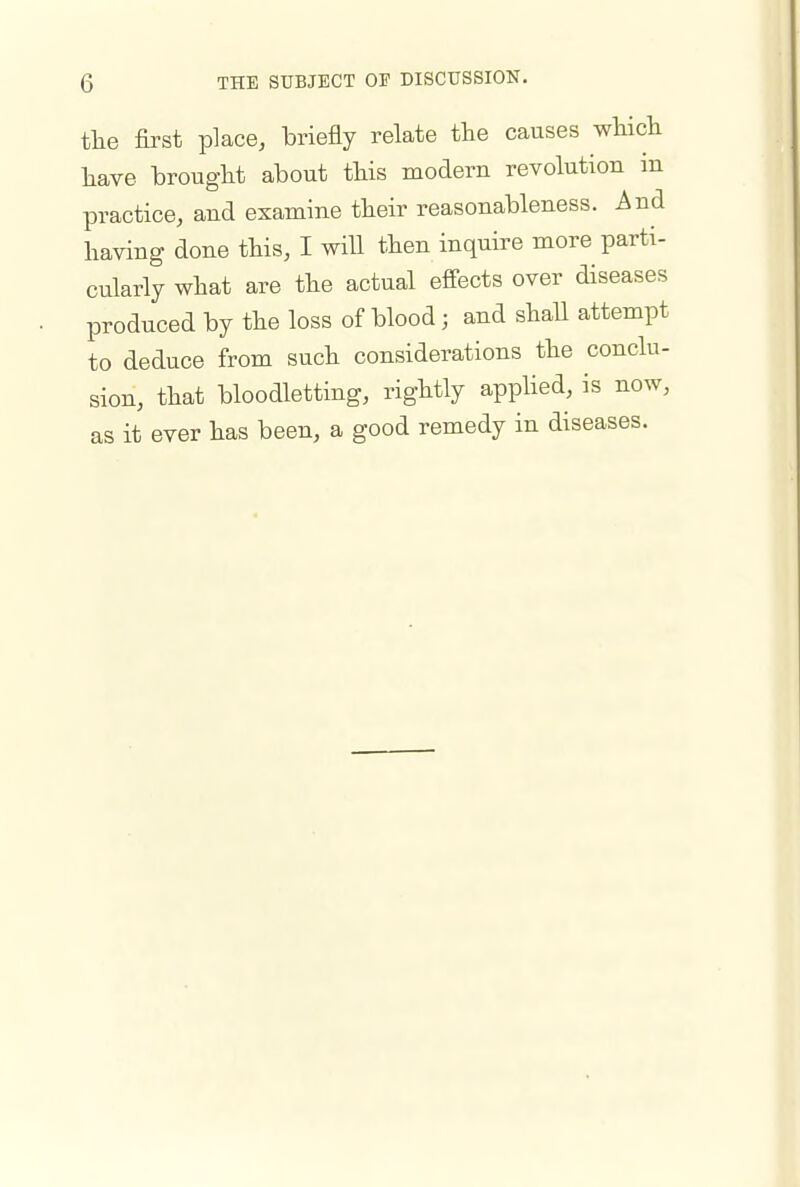 tlie first place, briefly relate the causes which have brought about this modern revolution in practice, and examine their reasonableness. And having done this, I will then inquire more parti- cularly what are the actual effects over diseases produced by the loss of blood ; and shall attempt to deduce from such considerations the conclu- sion, that bloodletting, rightly apphed, is now, as it ever has been, a good remedy in diseases.