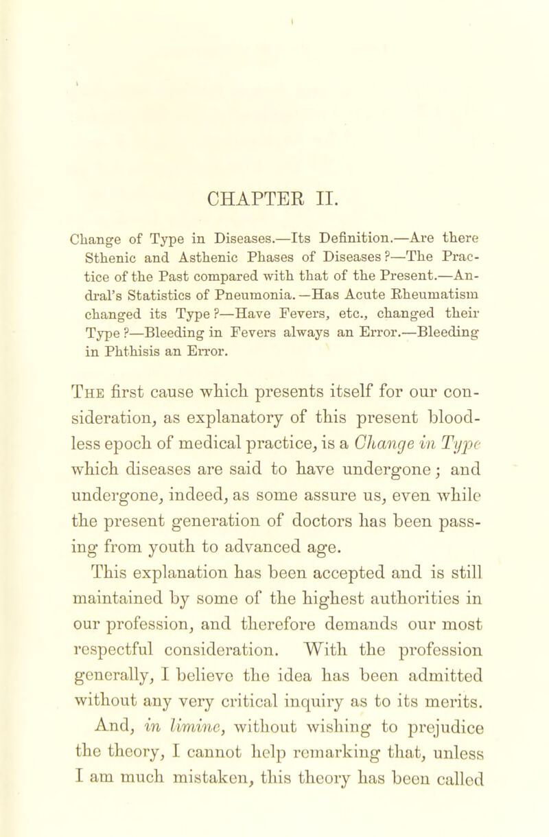 CHAPTEE II. Change of Type in Diseases.—Its Definition.—Are there Sthenic and Asthenic Phases of Diseases ?—The Prac- tice of the Past compared with that of the Present.—An- dral's Statistics of Pneumonia. —Has Acute Rheumatism changed its Type ?—Have Fevers, etc., changed their Type ?—Bleeding in Fevers always an Error.—Bleeding in Phthisis an Error. The first cause which presents itself for our con- sideration, as explanatory of this present blood- less epoch of medical practice, is a Change in Type which diseases are said to have undergone; and undergone, indeed, as some assure us, even while the present generation of doctors has been pass- ing from youth to advanced age. This explanation has been accepted and is still maintained by some of the highest authorities in our profession, and therefore demands our most respectful consideration. With the profession generally, I believe the idea has been admitted without any very critical inquiry as to its merits. And, in limine, without wishing to prejudice the theory, I cannot help remarking that, unless I am much mistaken, this theory has been called