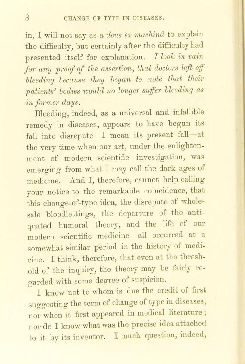 3 CHANGE OF TYPE IN DISEASES. in, I will not say as a deus ex viacMnd to explain the diflaculty, but certainly after the difficulty had presented itself for explanation. I loolc in vain for any proof of the assertion, that doctors left off bleeding because they began to note that their •patients' bodies tuould no longer stiffer bleeding as informer days. Bleeding, indeed, as a universal and infaUible remedy in diseases, appears to have begun its fall into disrepute—I mean its present fall—at the very time when our art, under the enhghten- ment of modern scientific investigation, was emerging fi^om what I may call the dark ages of medicine. And I, therefore, cannot help calling your notice to the remarkable coincidence, that this change-of-type idea, the disrepute of whole- sale bloodlettings, the departure of the anti- quated humoral theory, and the life of our modern scientific medicine—all occurred at a somewhat similar period in the history of medi- cine. I think, therefore, that even at the thresh- old of the inquiry, the theory may be fairly re- garded with some degree of suspicion. I know not to whom is due the credit of first suggesting the term of change of type in diseases, nor when it first appeared in medical literature; nor do I know what was the precise idea attached to it by its inventor. I much question, indeed,