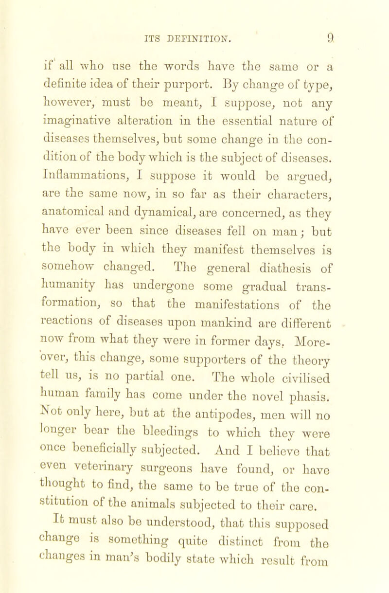 ITS DEFINITION. a if all who use the words have the same or a definite idea of their purport. B}^ change of type, however, must be meant, I suppose, not any- imaginative alteration in the essential nature of diseases themselves, but some change in the con- dition of the body which is the subject of diseases. Inflammations, I suppose it would be argued, are the same now, in so far as their characters, anatomical and dynamical, are concerned, as they have ever been since diseases fell on man; but the body in Avhich they manifest themselves is somehow changed. Tlie general diathesis of humanity has undergone some gradual trans- formation, so that the manifestations of the reactions of diseases upon mankind are different now from what they were in former days, More- over, this change, some supporters of the theory tell us, is no partial one. The whole ci\41ised human family has come under the novel phasis. Not only here, but at the antipodes, men will no longer bear the bleedings to which they were once beneficially subjected. And I believe that even veterinary surgeons have found, or have thought to find, the same to be true of the con- stitution of the animals subjected to their care. It must also be understood, that this supposed change is something quite distinct from the changes in man's bodily state which result from