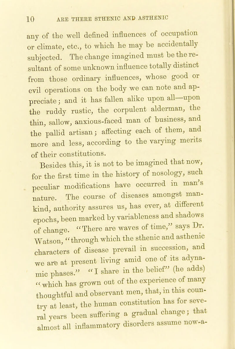 any of tlie well defined influences of occupation or climate, etc., to which he may be accidentally subjected. The change imagined must be the re- sultant of some unknown influence totally distmct from those ordinary influences, whose good or evil operations on the body we can note and ap- preciate ; and it has fallen ahke upon aU—upon the ruddy rustic, the corpulent alderman, the thin, sallow, anxious-faced man of business, and the palHd artisan; afi-ecting each of them, and more and less, according to the varying merits of their constitutions. Besides this, it is not to be imagined that now, for the first time in the history of nosology, such peculiar modifications have occurred in man's nature. The course of diseases amongst man- kind, authority assures us, has ever, at different epochs, been marked by variableness and shadows of change. There are waves of time, says Dr. Watson, through which the sthenic and asthenic characters of disease prevail in succession, and we are at present living amid one of its adyna- mic phases.  I share in the belief (he adds) .which has grown out of the experience of many thoughtful and observant men, that, in this coun- try at least, the human constitution has for seve- ral years been suffering a gradual change; that almost all inflammatoiy disorders assume now-a-