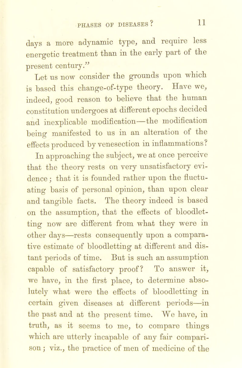 days a more adynamic type^ and require less energetic treatment than in the early part of the present century. Let us now consider the grounds upon which is hased this change-of-type theory. Have we, indeed, good reason to believe that the human constitution undergoes at different epochs decided and inexplicable modification—the modification being manifested to us in an alteration of the effects produced by venesection in inflammations? In approaching the subject, we at once perceive that the theory rests on very unsatisfactory evi- dence ; that it is founded rather upon the fluctu- ating basis of personal opinion, than upon clear and tangible facts. The theory indeed is based on the assumption, that the effects of bloodlet- ting now are different from what they were in other days—rests consequently upon a compara- tive estimate of bloodletting at different and dis- tant periods of time. But is such an assumption capable of satisfactory proof? To answer it, we have, in the first place, to determine abso- lutely what were the effects of bloodletting in certain given diseases at different pci'iods—in the past and at the present time. We have, in truth, as it seems to me, to compare things which are utterly incapable of any fair compari- son ; viz., the practice of men of medicine of the