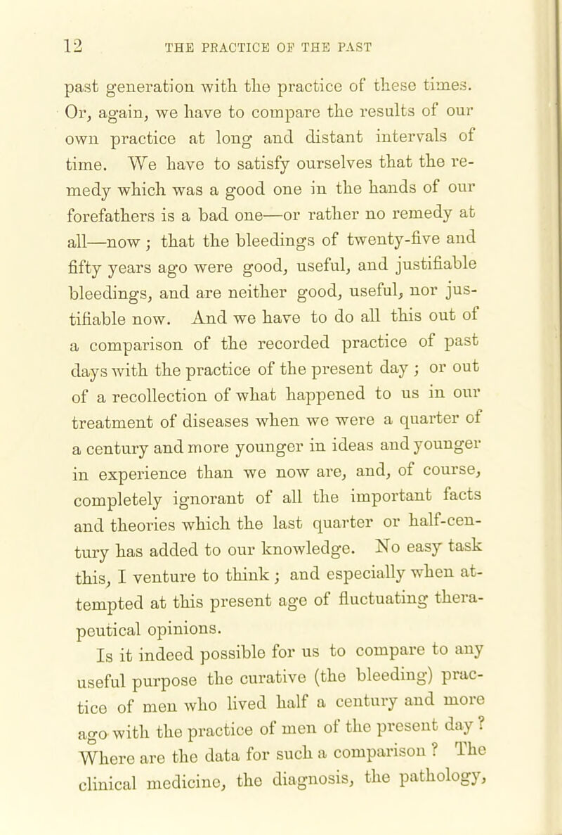 past generation with the practice of these times. Or, again, we have to compare the results of our own practice at long and distant intervals of time. We have to satisfy ourselves that the re- medy which was a good one in the hands of our forefathers is a bad one—or rather no remedy at all—now ; that the bleedings of twenty-five and fifty years ago were good, useful, and justifiable bleedings, and are neither good, useful, nor jus- tifiable now. And we have to do all this out of a comparison of the recorded practice of past days with the practice of the present day ; or out of a recollection of what happened to us in our treatment of diseases when we were a quarter of a century and more younger in ideas and younger in experience than we now are, and, of course, completely ignorant of all the important facts and theories which the last quarter or half-cen- tury has added to our knowledge. No easy task this, I venture to think ; and especially when at- tempted at this present age of fluctuating thera- peutical opinions. Is it indeed possible for us to compare to any useful purpose the curative (the bleeding) prac- tice of men who lived half a century and more ago with the practice of men of the present day ? Where are the data for such a comparison ? The clinical medicine, the diagnosis, the pathology.