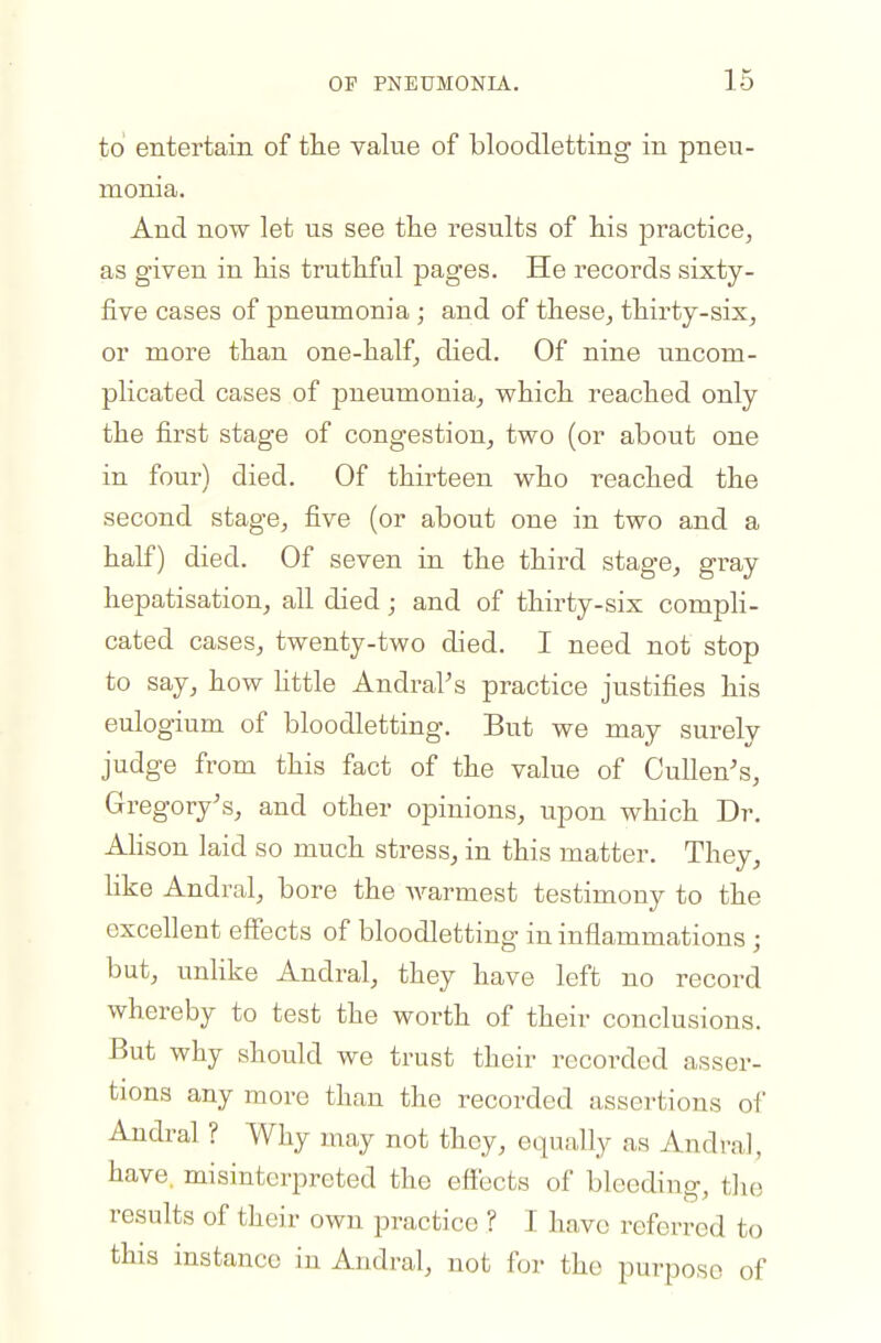 to entertain of the value of bloodletting in pneu- monia. And now let us see the results of his practice, as given in his truthful pages. He records sixty- five cases of pneumonia ; and of these^ thirty-six, or more than one-half, died. Of nine uncom- plicated cases of pneumonia, which reached only the first stage of congestion, two (or about one in four) died. Of thirteen who reached the second stage, five (or about one in two and a half) died. Of seven in the third stage, gray hepatisation, all died; and of thirty-six compli- cated cases, twenty-two died. I need not stop to say, how httle Andral's practice justifies his eulogium of bloodletting. But we may surely judge from this fact of the value of CuUen's, Gregory's, and other opinions, upon which Dr. Alison laid so much stress, in this matter. They, like Andral, bore the warmest testimony to the excellent efl'ects of bloodletting in inflammations ; but, unlike Andral, they have left no record whereby to test the worth of their conclusions. But why should we trust their recorded asser- tions any more than the recorded assertions of Andral ? Why may not they, equally as Andral, have, misinterpreted the effects of bleeding, the results of their own practice ? I have referred to this instance iu Andral, not for the purpose of