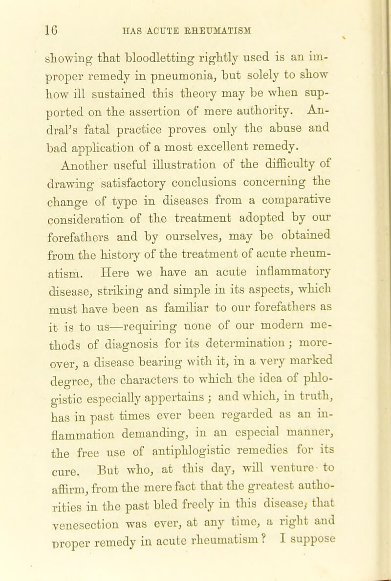 showing that bloodletting rightly used is an im- proper remedy in pneumonia^ but solely to show how ill sustained this theory may be when sup- ported on the assertion of mere authority. An- draVs fatal practice proves only the abuse and bad application of a most excellent remedy. Another useful illustration of the difficulty of drawing satisfactory conclusions concerning the change of type in diseases from a comparative consideration of the treatment adopted by our forefathers and by ourselves, may be obtained from the history of the treatment of acute rheum- atism. Here we have an acute inflammatory disease, striking and simple in its aspects, which must have been as familiar to our forefathers as it is to us—requiring none of our modern me- thods of diagnosis for its determination; more- over, a disease bearing with it, in a very marked degree, the characters to which the idea of phlo- gistic especially appertains ; and which, in truth, has in past times ever been regarded as an in- flammation demanding, in an especial manner, the free use of antiphlogistic remedies for its cure. But who, at this day, will venture- to affirm, from the mere fact that the greatest autho- rities in the past bled freely in this disease,- that venesection was ever, at any time, a right and proper remedy in acute rheumatism ? I suppose