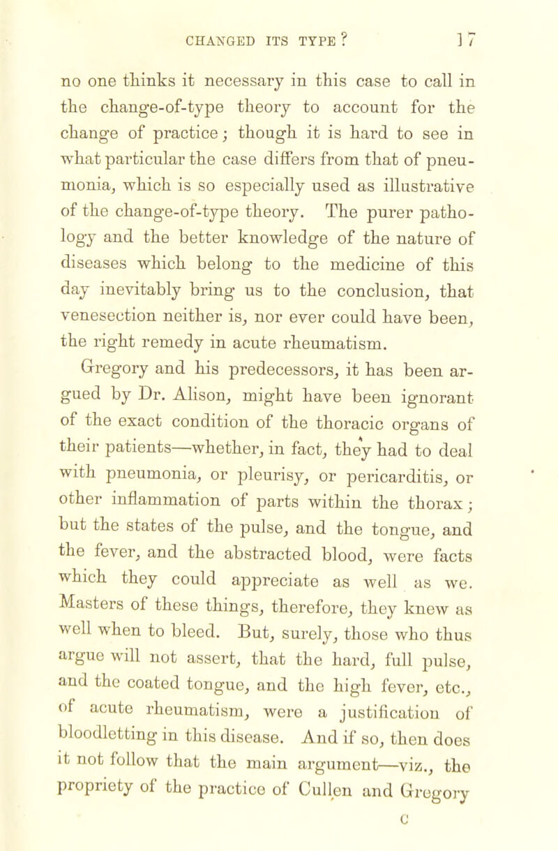 no one thinks it necessary in this case to call in the change-of-type theoiy to account for the change of practice; though it is hard to see in what particular the case differs from that of pneu- monia, which is so especially used as illustrative of the change-of-type theory. The purer patho- logy and the better knowledge of the nature of diseases which belong to the medicine of this day inevitably bring us to the conclusion, that venesection neither is, nor ever could have been, the right remedy in acute rheumatism. Gregory and his predecessors, it has been ar- gued by Dr. Ahson, might have been ignorant of the exact condition of the thoracic organs of their patients—whether, in fact, they had to deal with pneumonia, or pleurisy, or pericarditis, or other inflammation of parts within the thorax; but the states of the pulse, and the tongue, and the fever, and the abstracted blood, were facts which they could appreciate as well as we. Masters of these things, therefore, they knew as well when to bleed. But, surely, those who thus argue will not assert, that the hard, full pulse, and the coated tongue, and the high fever, etc., of acute rheumatism, were a justification of bloodletting in this disease. And if so, then does it not follow that the main argument—viz., the propriety of the practice of Cullen and Gregory c