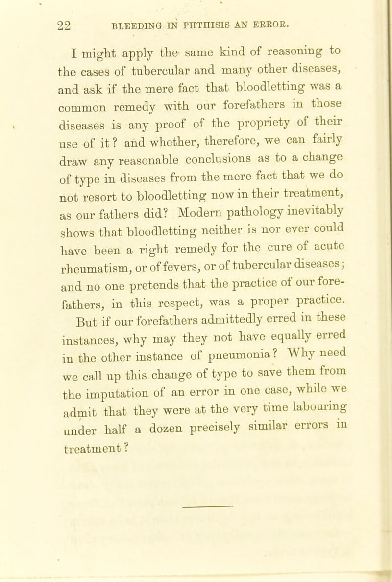 I might apply the- same kind of reasoning to the cases of tubercular and many other diseases, and ask if the mere fact that bloodletting was a common remedy with our forefathers in those diseases is any proof of the propriety of their use of it ? and whether, therefore, we can fairly draw any reasonable conclusions as to a change of type in diseases from the mere fact that we do not resort to bloodletting now in their treatment, as our fathers did? Modern pathology inevitably shows that bloodletting neither is nor ever could have been a right remedy for the cure of acute rheumatism, or of fevers, or of tubercular diseases; and no one pretends that the practice of our fore- fathers, in this respect, was a proper practice. But if our forefathers admittedly erred in these instances, why may they not have equally erred in the other instance of pneumonia? Why need we call up this change of type to save them from the imputation of an error in one case, while we admit that they were at the very time labouring under half a dozen precisely similar errors in treatment ?