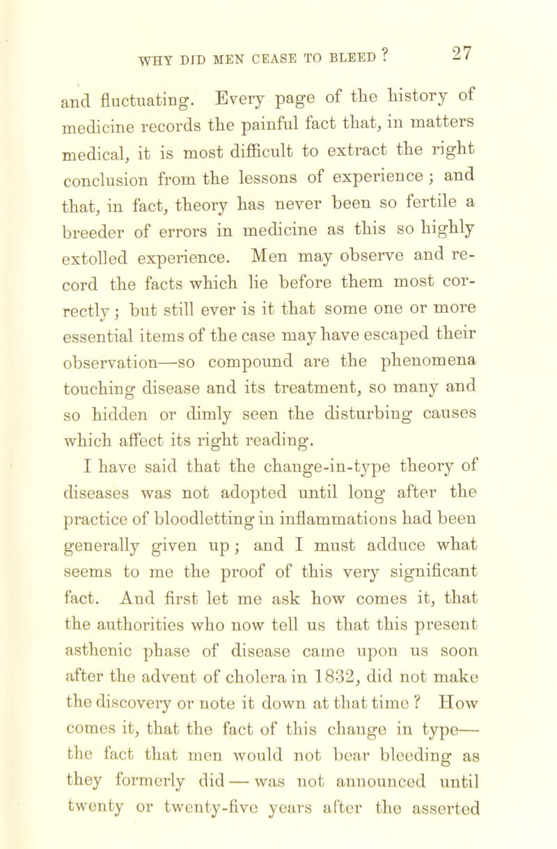 WHY DID MEN CEASE TO BLEED f ^ / 1 and fluctuating. Every page of the history of medicine records the painful fact that, in matters medical, it is most difficult to extract the right conclusion from the lessons of experience ; and that, in fact, theory has never been so fertile a breeder of errors in medicine as this so highly extolled experience. Men may observe and re- cord the facts which lie before them most cor- rectly ; but still ever is it that some one or more essential items of the case may have escaped their observation—so compound are the phenomena touching disease and its treatment, so many and so hidden or dimly seen the disturbing causes which affect its right reading. I have said that the change-in-tj'pe theory of diseases was not adopted until long after the pi-actice of bloodletting in inflammations had been generally given up; and I must adduce what seems to me the proof of this very significant fact. And first let me ask how comes it, that the authorities who now tell us that this present asthenic phase of disease came upon us soon after the advent of cholera in 1832, did not make the discoveiy or note it down at that time ? How comes it, that the fact of this change in type— the fact that men would not bear bleeding as they formerly did — was not announced until twenty or twenty-five years after the asserted