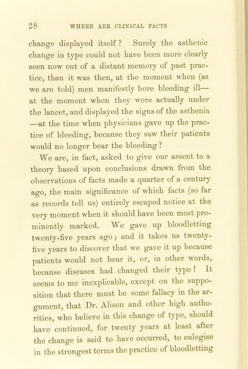 change displayed itself ? Surely tlie asthenic change in type could not have been more clearly seen now out of a distant memory of past prac- tice, than it was then, at the moment when (as we are told) men manifestly bore bleeding ill— at the moment when they were actually under the lancet, and displayed the signs of the asthenia —at the time when physicians gave up the prac- tice of bleeding, because they saw their patients would no longer bear the bleeding ? We are, in fact, asked to give our assent to a theory based upon conclusions drawn from the observations of facts made a quarter of a century ago, the main significance of which facts (so far as records tell us) entirely escaped notice at the very moment when it should have been most pro- minently marked. We gave up bloodletting twenty-five years ago; and it takes us twenty- five years to discover that we gave it up because patients would not bear it, or, in other words, because diseases had changed their type ! It seems to me inexpKcable, except on the suppo- sition that there must be some fallacy in the ar- gument, that Dr. Alison and other high autho- rities, who believe in this change of type, should have continued, for twenty years at least after the change is said to have occurred, to eulogise in the strongest terms the practice of bloodletting