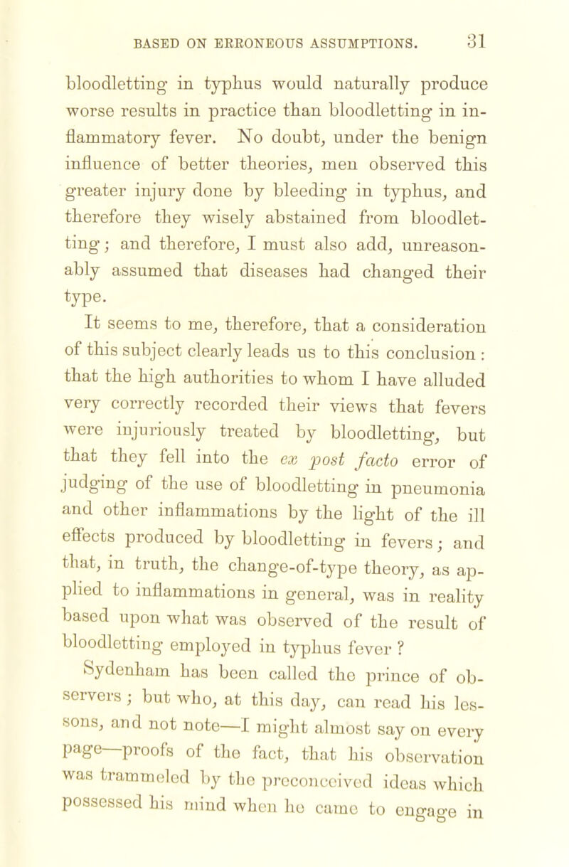 bloodletting in typhus would naturally produce worse results in practice than bloodletting in in- flammatory fever. No doubt^ under tlie benign influence of better tlieorieSj men observed this greater injury done by bleeding in typhus, and therefore they wisely abstained from bloodlet- ting ; and therefore, I must also add, unreason- ably assumed that diseases had changed their type. It seems to me, therefore, that a consideration of this subject clearly leads us to this conclusion : that the high authorities to whom I have alluded very correctly recorded their views that fevers were injuriously treated by bloodletting, but that they fell into the ex post facto error of judging of the use of bloodletting in pneumonia and other inflammations by the light of the ill efiects produced by bloodletting in fevers; and that, in truth, the change-of-type theory, as ap- plied to inflammations in general, was in reality based upon what was observed of the result of bloodletting employed in typhus fever ? Sydenham has been called the prince of ob- servers ; but who, at this day, can read his les- sons, and not note—I might almost say on every page—proofs of the fact, that his observation was trammeled by tbc preconceived ideas which possessed his mind when ho came to eno-ao-e in