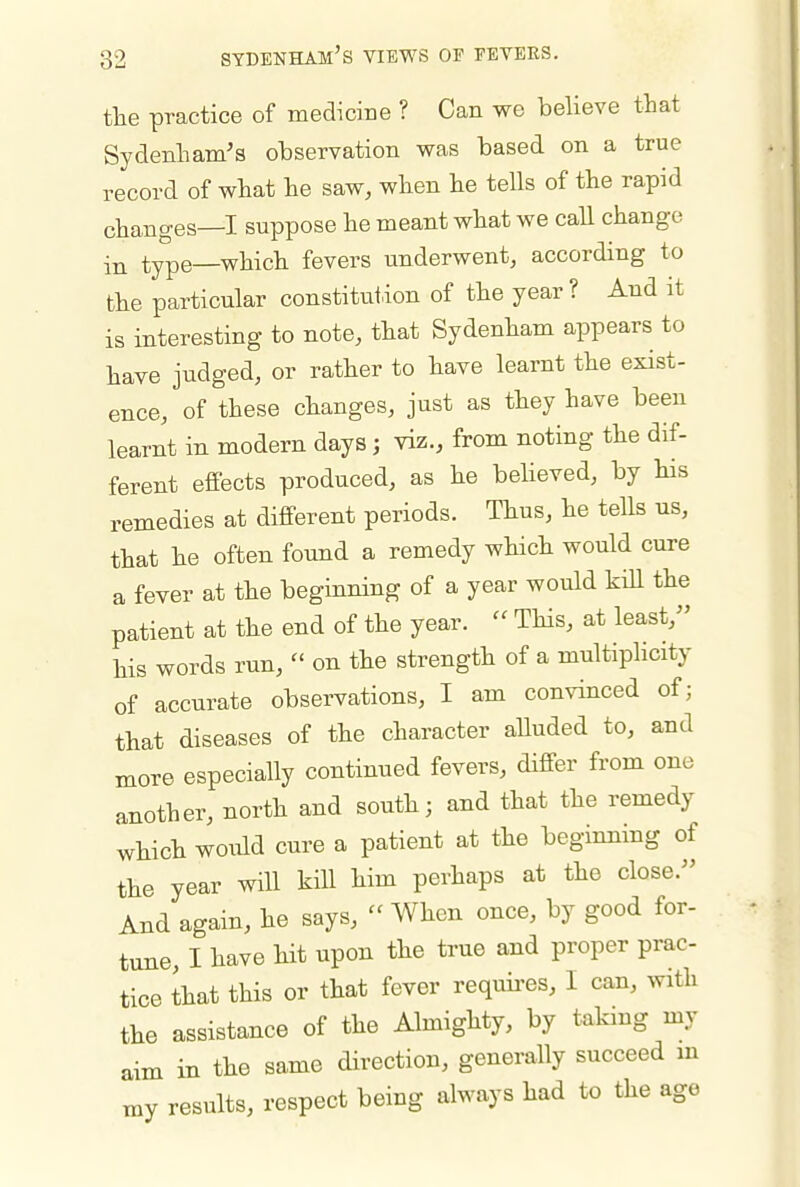 the practice of medicine ? Can we believe that Sydenham's observation was based on a true record of what he saw, when he tells of the rapid changes—I suppose he meant what we call change type—which fevers underwent, according to the particular constitution of the year? And it is interesting to note, that Sydenham appears to have judged, or rather to have learnt the exist- ence, of these changes, just as they have been learnt in modern days; viz., from noting the dif- ferent effects produced, as he behoved, by his remedies at different periods. Thus, he tells us, that he often found a remedy which would cure a fever at the beginning of a year would kiU the patient at the end of the year.  This, at least, his words run,  on the strength of a multiplicity of accurate observations, I am convinced of; that diseases of the character alluded to, and more especially continued fevers, differ from one another, north and south; and that the remedy which would cure a patient at the beginning of the year will kill him perhaps at the close. And again, he says,  When once, by good for- tune, I have hit upon the true and proper prac- tice that this or that fever requii-es, I can, with the assistance of the Almighty, by taking my aim in the same direction, generally succeed in xny results, respect being always had to the age