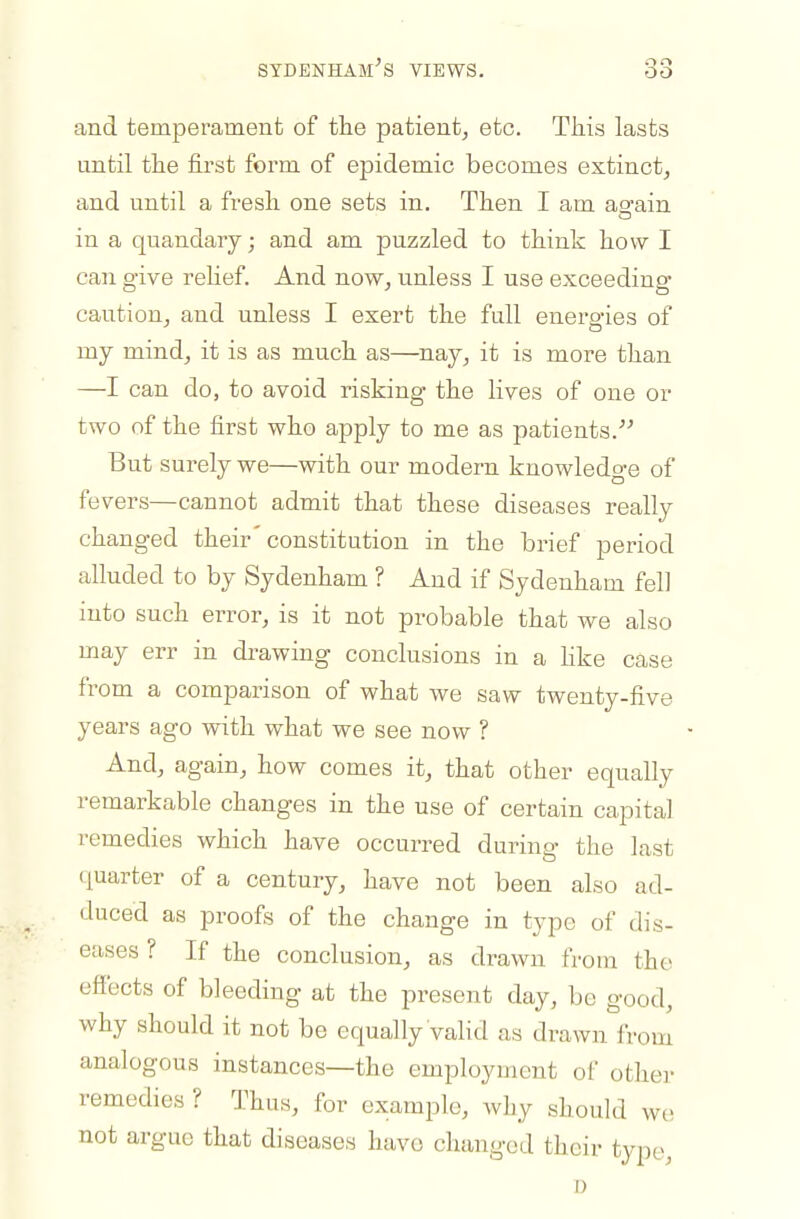 SYDBNHAM-'S VIEWS. and temperament of the patient^ etc. Tliis lasts until tlie first form of epidemic becomes estinct^ and until a fresh one sets in. Then I am ao-ain in a quandary; and am jou-zzled to think how I can give relief. And nowj vinless I use exceeding- caution, and unless I exert the full enero-ies of my mind, it is as much as—nay, it is more than —I can do, to avoid risking the lives of one or two of the first who apply to me as patients. But surely we—with our modern knowledo-e of fevers—cannot admit that these diseases really changed their constitution in the brief period alluded to by Sydenham ? And if Sydenham fell into such error, is it not probable that we also may err in drawing conclusions in a hke case from a comparison of what we saw twenty-five years ago with what we see now ? And, again, how comes it, that other equally remarkable changes in the use of certain capital remedies which have occurred during the last charter of a century, have not been also ad- duced as proofs of the change in type of dis- eases ? If the conclusion, as drawn from the effects of bleeding at the present day, be good, why should it not be equally valid as drawn from analogous instances—the employment of other remedies ? Thus, for example, why should we not argue that diseases have changed their type, I)