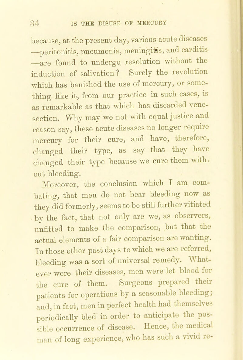 because, at tte present day, various acute diseases —peritonitis, pneumonia, meningiMs, and carditis —are found to undergo resolution without tlie induction of salivation ? Surely the revolution which has banished the use of mercury, or some- thing like it, from our practice in such cases, is as remarkable as that which has discarded vene- section. Why may we not with equal justice and reason say, these acute diseases no longer require mercury for their cure, and have, therefore, changed their type, as say that they have changed their type because we cure them withr out bleeding. Moreover, the conclusion which I am com- bating, that men do not bear bleeding now as they did formerly, seems to be still further vitiated by the fact, that not only are we, as observers, unfitted to make the comparison, but that the actual elements of a fair comparison are wanting. In those other past days to which we are referred, bleeding was a sort of universal remedy. What- ever were their diseases, men were let blood for the cure of them. Surgeons prepared their patients for operations by a seasonable bleeding; and, in fact, men in perfect health had themselves periodically bled' in order to anticipate the pos- sible occurrence of disease. Hence, the medical man of long experience, who has such a vivid re-