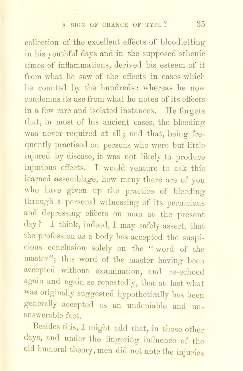 coilectioii of the excellent effects of bloodletting in his youthful days and in the supposed sthenic times of inflammations, derived his esteem of it from what he saw of the effects in cases which he counted by the hundreds : whereas he now condemns its use from what he notes of its effects in a few rare and isolated instances. He forgets that, in most of his ancient cases, the bleeding was never required at all; and that, being fre- quently practised on persons who were but little injured by disease, it was not likely to produce injurious effects. I would venture to ask this learned -assemblage, how many there are of you who have given up the practice of bleeding through a personal witnessing of its pernicious and depressing effects on man at the present day ? I think, indeed, I may safely assert, that the profession as a body has accepted the suspi- cious conclusion solely on the word of the master; this word of the master havino- been accepted without examination, and re-echoed again and again so repeatedly, that at last what was originally suggested hypothetically has been generally accepted as an undeniable and un- answerable fact. Besides this, I might add that, in those other days, and under the hngering influence of the old humoral theory, men did not note the injuries