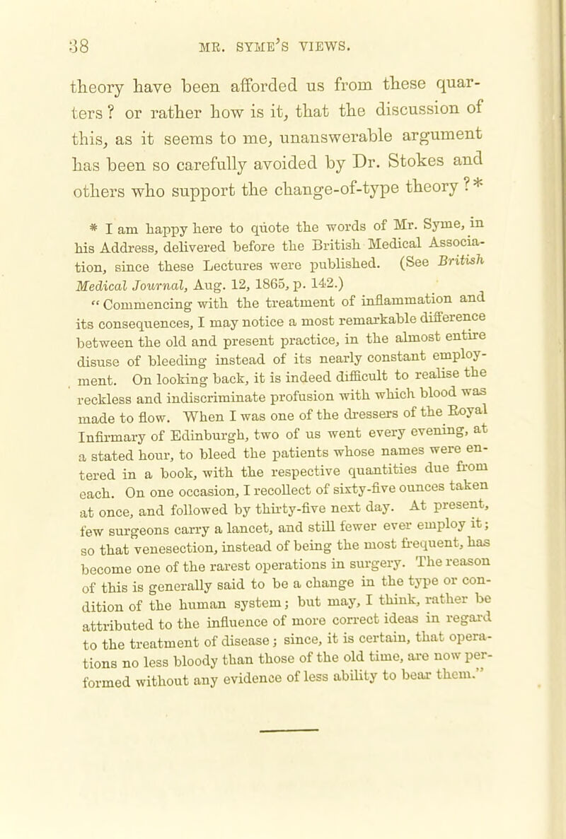 theory have been afforded us from these quar- ters ? or rather how is it, that the discussion of this, as it seems to me, unanswerable argument has been so carefully avoided by Dr. Stokes and others who support the change-of-type theory ? * * I am liappy here to quote the words of Mr. Syrne, m his Address, delivered before the British Medical Associa- tion, since these Lectures were published. (See British Medical Journal, Aug. 12, 1865, p. 142.)  Commencing with the treatment of inflammation and its consequences, I may notice a most remarkable difference between the old and present practice, in the almost entire disuse of bleeding instead of its nearly constant employ- ment. On looking back, it is indeed difficult to realise the reckless and indiscriminate profusion with which blood was made to flow. When I was one of the di-essers of the Eoyal Infirmary of Edinburgh, two of us went every evening, at a stated hour, to bleed the patients whose names were en- tered in a book, with the respective quantities due from each. On one occasion, I recoUect of sixty-five ounces taken at once, and followed by thii-ty-five next day. At present, few surgeons carry a lancet, and stm fewer ever employ it; so that venesection, instead of being the most fi-equent, has become one of the rarest operations in surgery. The reason of this is generally said to be a change in the type or con- dition of the human system; but may, I think, rather be attributed to the influence of more correct ideas in regai-d to the treatment of disease; since, it is certain, that opera- tions no less bloody than those of the old time, are now per- formed without any evidence of less abihty to beax them.