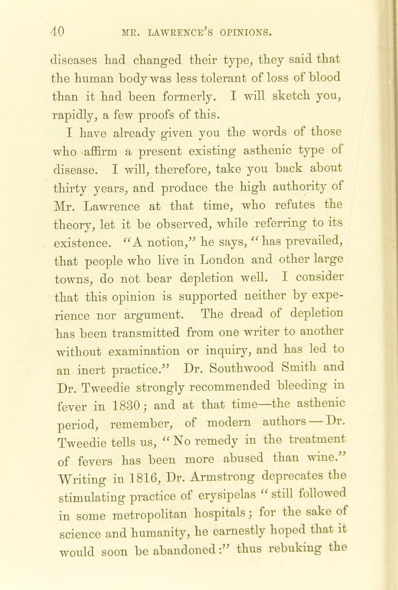 diseases liad clianged their type^ they said that the human body was less tolerant of loss of blood than it had been formerly. I will sketch you, rapidly, a few proofs of this. I have already given you the words of those who affirm a present existing asthenic type of disease. I will, therefore, take you back about thirty years, and produce the high authority of Mr. Lawrence at that time, who refutes the theory, let it be observed, while referring to its existence. A notion, he says,  has prevailed, that people who live in London and other large towns, do not bear depletion well. I consider that this opinion is supported neither by expe- rience nor argument. The dread of depletion has been transmitted from one writer to another ■without examination or inquiry, and has led to an inert practice. Dr. Southwood Smith and Dr. Tweedie strongly recommended bleeding in fever in 1830; and at that time—the asthenic period, remember, of modem authors — Dr. Tweedie tells us,  No remedy in the treatment of fevers has been more abused than wine. Writing in 1816, Dr. Armstrong deprecates the stimulating practice of erysipelas  still followed in some metropolitan hospitals; for the sake of science and humanity, he earnestly hoped that it would soon be abandoned: thus rebuking the