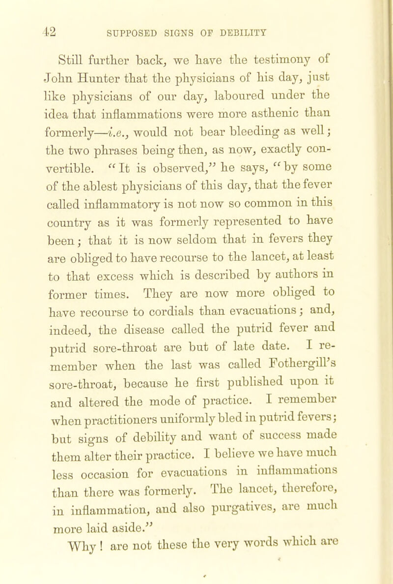 Still further back, we iiave tlie testimony of Jolin Hunter that the physicians of his day, just like physicians of our day, laboured under the idea that inflammations were more asthenic than formerly—i.e., would not bear bleeding as well; the two phrases being then, as now, exactly con- vertible.  It is observed, he says,  by some of the ablest physicians of this day, that the fever called inflammatory is not now so common in this country as it was formerly represented to have been; that it is now seldom that in fevers they are obliged to have recourse to the lancet, at least to that excess which is described by authors in former times. They are now more obliged to have recourse to cordials than evacuations; and, indeed, the disease called the putrid fever and putrid sore-throat are but of late date. I re- member when the last was called Fothergill's sore-throat, because he first published upon it and altered the mode of practice. I remember when practitioners uniformly bled in putrid fevers; but signs of debility and want of success made them alter their practice. I believe we have much less occasion for evacuations in inflammations than there was formerly. The lancet, therefore, in inflammation, and also purgatives, are much more laid aside. Why ! are not these the very words which are