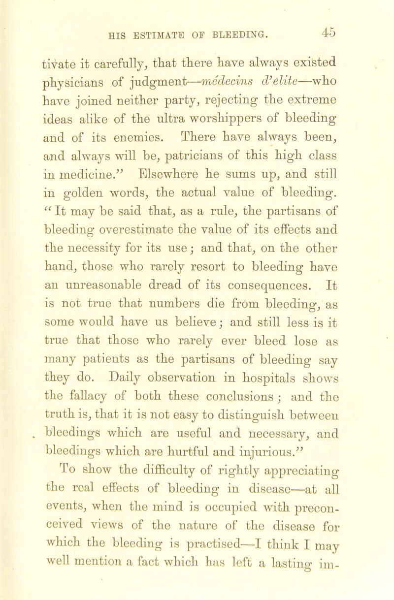 HIS ESTIMATE OF BLEEDING. tivate it carefully, that there have always existed physicians of judgment—medecins d'elite—who have joined neither party, rejecting the extreme ideas alike of the ultra worshippers of bleeding and of its enemies. There have always been, and always will be, patricians of this high class in medicine. Elsewhere he sums up, and still in golden words, the actual value of bleeding.  It may be said that, as a rule, the partisans of bleeding overestimate the value of its effects and the necessity for its use; and that, on the other hand, those who rarely resort to bleeding have an unreasonable dread of its consequences. It is not true that numbers die from bleeding, as some would have us believe; and still less is it true that those who rarely ever bleed lose as many patients as the partisans of bleeding say they do. Daily observation in hospitals shows the fallacy of both these conclusions ; and the truth is, that it is not easy to distinguish between bleedings which are useful and necessary, and bleedings which are hurtful and injurious. To show the difficulty of rightly appreciating the real effects of bleeding in disease—at all events, when the mind is occupied with precon- ceived views of the nature of the disease for which the bleeding is practised—I think I may well mention a fact which has left a lastino- im.