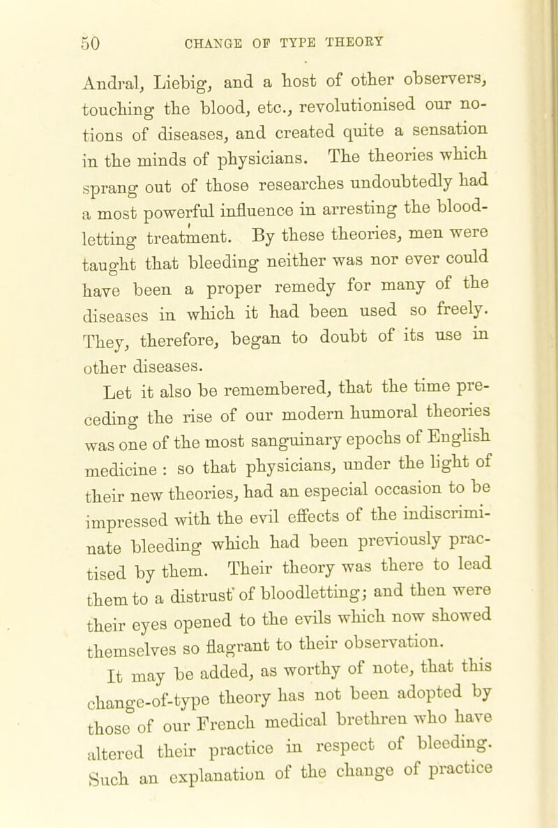 Andral, Liebig, and a host of other observers, touching the blood, etc., revolutionised our no- tions of diseases, and created quite a sensation in the minds of physicians. The theories which sprang out of those researches undoubtedly had a most powerful influence in arresting the blood- letting treatment. By these theories, men were taught that bleeding neither was nor ever could have been a proper remedy for many of the diseases in which it had been used so freely. They, therefore, began to doubt of its use in other diseases. Let it also be remembered, that the time pre- ceding the rise of our modern humoral theories was one of the most sanguinary epochs of EngHsh medicine : so that physicians, under the light of their new theories, had an especial occasion to be impressed with the evil effects of the indiscrimi- nate bleeding which had been previously prac- tised by them. Their theory was there to lead them to a distrust' of bloodletting; and then were their eyes opened to the evils which now showed themselves so flagrant to their observation. It may be added, as worthy of note, that this change-of-type theory has not been adopted by those of our French medical brethren who have altered their practice in respect of bleeding. Such an explanation of the change of practice